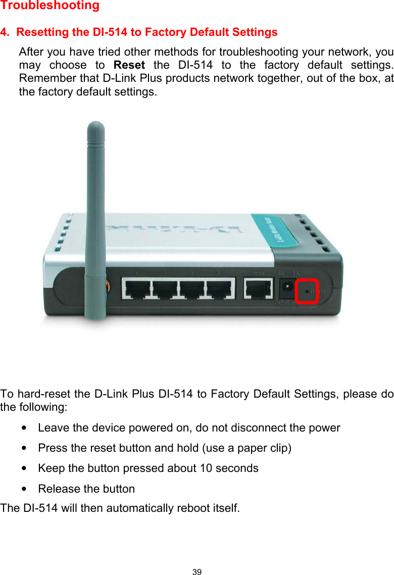  39Troubleshooting   4.  Resetting the DI-514 to Factory Default Settings After you have tried other methods for troubleshooting your network, you may choose to Reset the DI-514 to the factory default settings.  Remember that D-Link Plus products network together, out of the box, at the factory default settings.      To hard-reset the D-Link Plus DI-514 to Factory Default Settings, please do the following: •  Leave the device powered on, do not disconnect the power •  Press the reset button and hold (use a paper clip) •  Keep the button pressed about 10 seconds •  Release the button The DI-514 will then automatically reboot itself.  