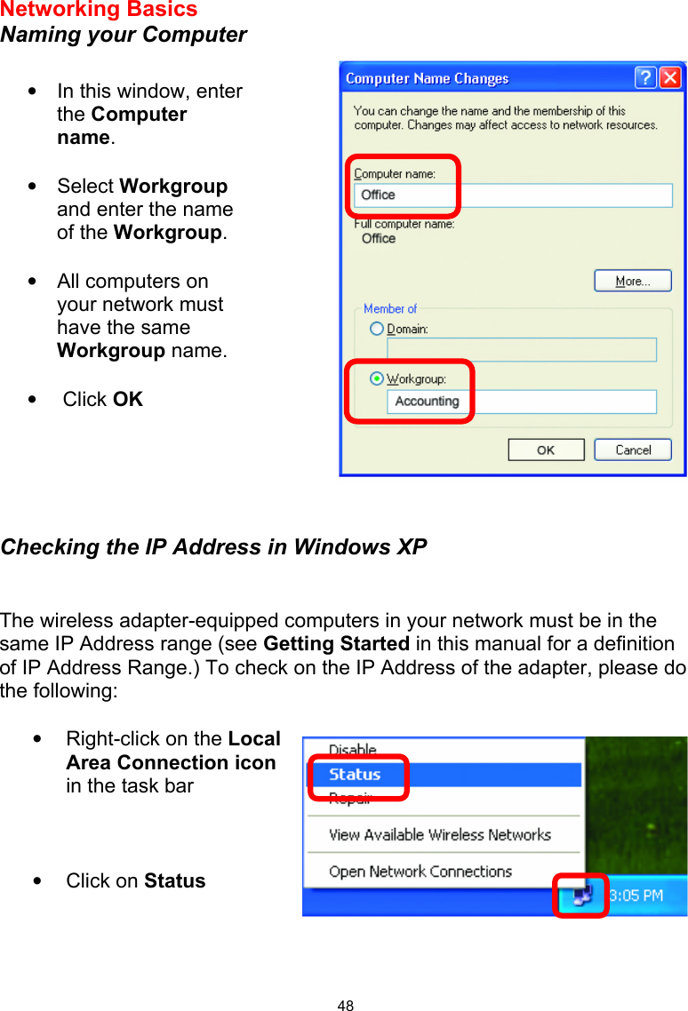  48Networking Basics  Naming your Computer       Checking the IP Address in Windows XP   The wireless adapter-equipped computers in your network must be in the same IP Address range (see Getting Started in this manual for a definition of IP Address Range.) To check on the IP Address of the adapter, please do the following:   •  Right-click on the Local Area Connection icon in the task bar    • Click on Status     •  In this window, enter the Computer name.  • Select Workgroup and enter the name of the Workgroup.  •  All computers on your network must have the same Workgroup name.   •  Click OK 