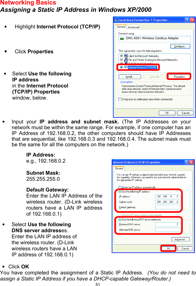  51Networking Basics Assigning a Static IP Address in Windows XP/2000             • Click OK You have completed the assignment of a Static IP Address.  (You do not need to assign a Static IP Address if you have a DHCP-capable Gateway/Router.)  • Highlight Internet Protocol (TCP/IP)   • Click Properties  • Select Use the following IP address   in the Internet Protocol (TCP/IP) Properties window, below.  DWL-650+ Wireless Cardbus Adapter • Input your IP address and subnet mask. (The IP Addresses on your network must be within the same range. For example, if one computer has an IP Address of 192.168.0.2, the other computers should have IP Addresses that are sequential, like 192.168.0.3 and 192.168.0.4. The subnet mask must be the same for all the computers on the network.) IP Address: e.g., 192.168.0.2  Subnet Mask: 255.255.255.0  Default Gateway: Enter the LAN IP Address of the wireless router. (D-Link wireless routers have a LAN IP address of 192.168.0.1)   • Select Use the following DNS server addresses. Enter the LAN IP address of the wireless router. (D-Link wireless routers have a LAN IP address of 192.168.0.1)