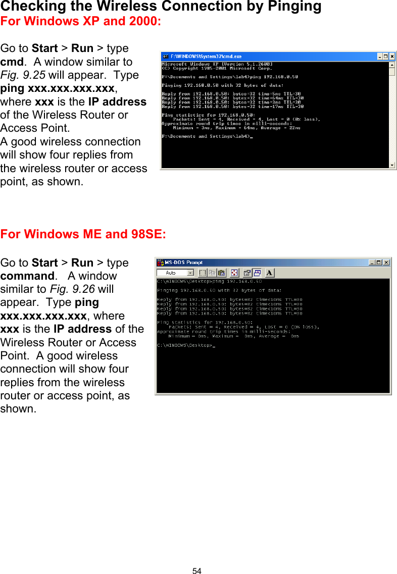  54Checking the Wireless Connection by Pinging For Windows XP and 2000:  Go to Start &gt; Run &gt; type cmd.  A window similar to Fig. 9.25 will appear.  Type ping xxx.xxx.xxx.xxx, where xxx is the IP address of the Wireless Router or Access Point.   A good wireless connection  will show four replies from the wireless router or access point, as shown.    For Windows ME and 98SE:  Go to Start &gt; Run &gt; type command.   A window similar to Fig. 9.26 will appear.  Type ping xxx.xxx.xxx.xxx, where xxx is the IP address of the Wireless Router or Access Point.  A good wireless connection will show four replies from the wireless router or access point, as shown.          
