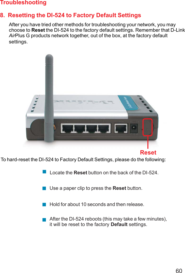 608.  Resetting the DI-524 to Factory Default SettingsAfter you have tried other methods for troubleshooting your network, you maychoose to Reset the DI-524 to the factory default settings. Remember that D-LinkAirPlus G products network together, out of the box, at the factory defaultsettings.To hard-reset the DI-524 to Factory Default Settings, please do the following:TroubleshootingAfter the DI-524 reboots (this may take a few minutes),it will be reset to the factory Default settings.Use a paper clip to press the Reset button.Hold for about 10 seconds and then release.Locate the Reset button on the back of the DI-524.Reset