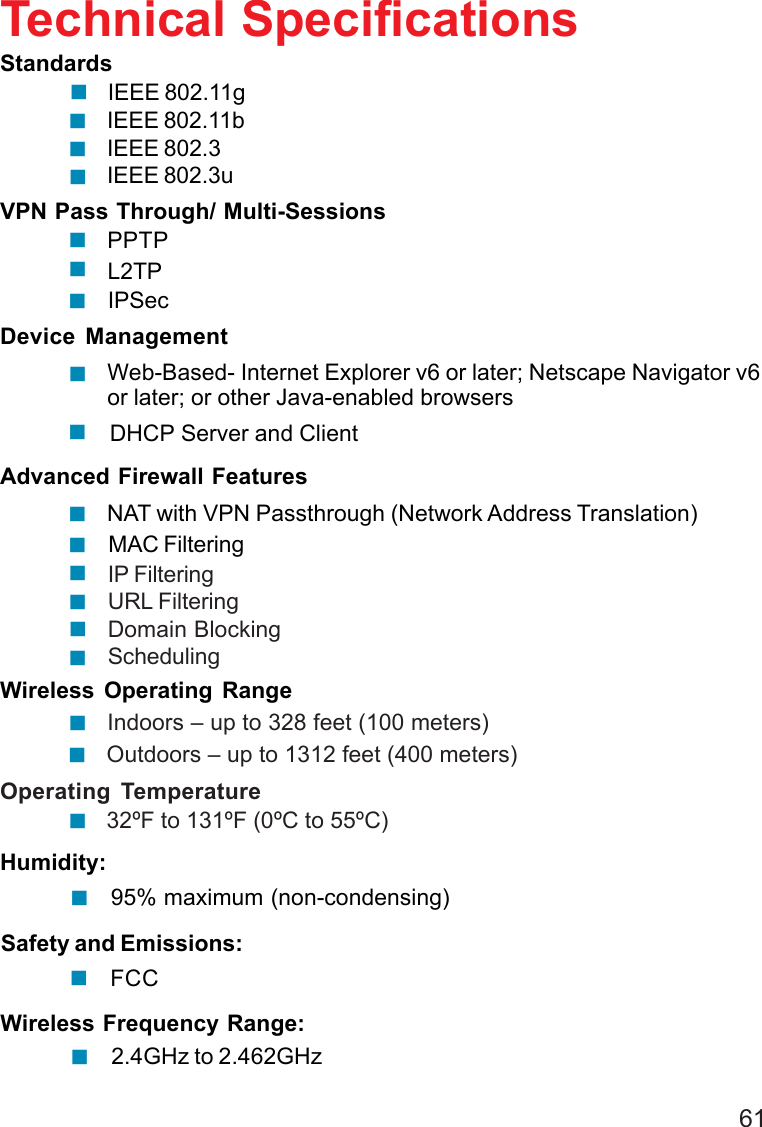 61IP FilteringURL FilteringDomain BlockingSchedulingIEEE 802.11bIEEE 802.3IEEE 802.3uTechnical SpecificationsL2TPStandardsVPN Pass Through/ Multi-SessionsPPTPDevice ManagementWeb-Based- Internet Explorer v6 or later; Netscape Navigator v6or later; or other Java-enabled browsersAdvanced Firewall FeaturesNAT with VPN Passthrough (Network Address Translation)95% maximum (non-condensing)Wireless Operating RangeOperating Temperature         32ºF to 131ºF (0ºC to 55ºC)Humidity: Indoors – up to 328 feet (100 meters)IPSecDHCP Server and ClientMAC Filtering Outdoors – up to 1312 feet (400 meters)Safety and Emissions:FCCIEEE 802.11g2.4GHz to 2.462GHzWireless Frequency Range: