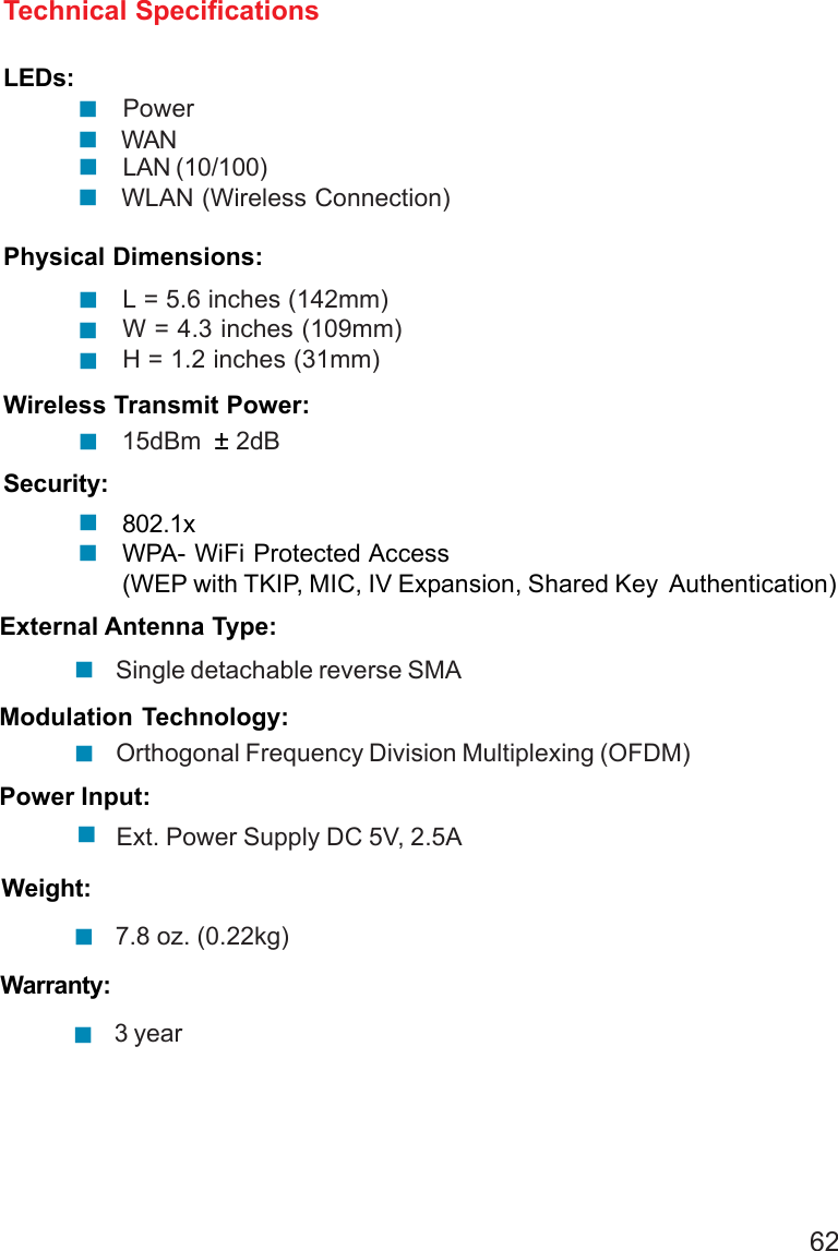 62LEDs:PowerWANPhysical Dimensions:Technical SpecificationsL = 5.6 inches (142mm)W = 4.3 inches (109mm)H = 1.2 inches (31mm)Wireless Transmit Power:15dBm  ± 2dBSecurity:802.1xWPA- WiFi Protected Access(WEP with TKIP, MIC, IV Expansion, Shared Key  Authentication)External Antenna Type:Single detachable reverse SMAOrthogonal Frequency Division Multiplexing (OFDM)Modulation Technology:Power Input:Ext. Power Supply DC 5V, 2.5AWeight:7.8 oz. (0.22kg)LAN (10/100)WLAN (Wireless Connection)Warranty:3 year