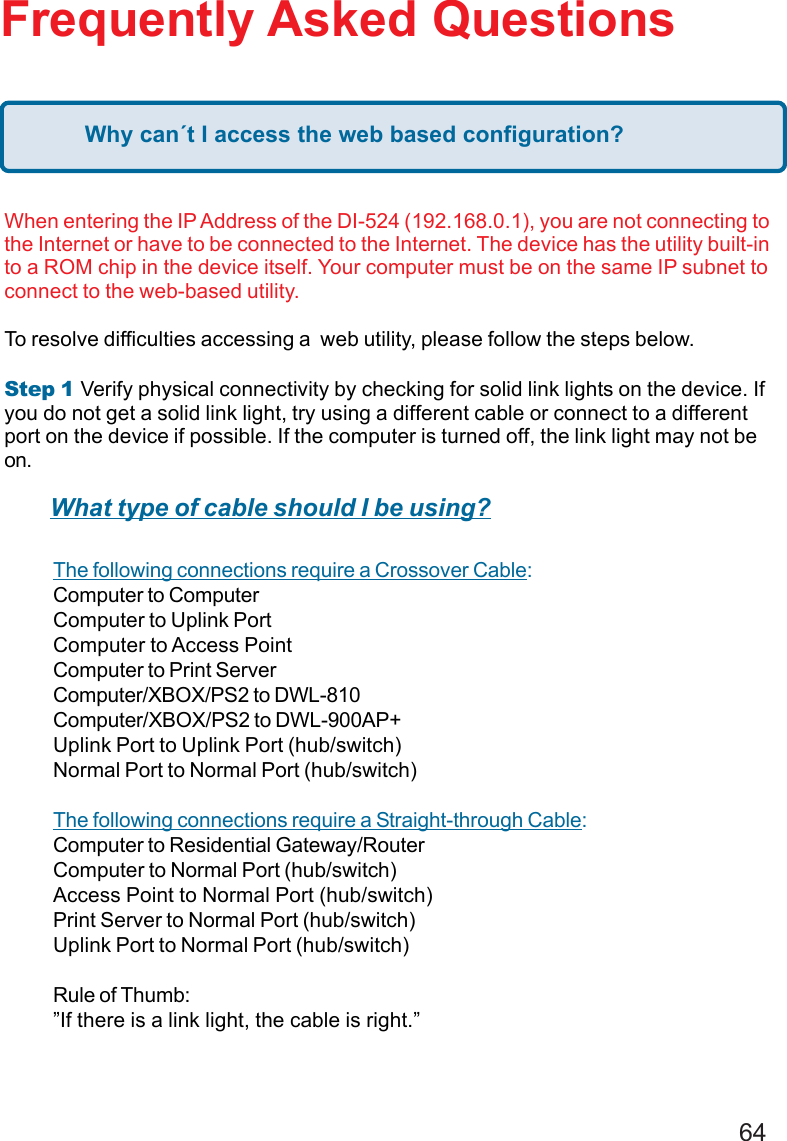 64Frequently Asked QuestionsWhen entering the IP Address of the DI-524 (192.168.0.1), you are not connecting tothe Internet or have to be connected to the Internet. The device has the utility built-into a ROM chip in the device itself. Your computer must be on the same IP subnet toconnect to the web-based utility.To resolve difficulties accessing a  web utility, please follow the steps below.Step 1     Verify physical connectivity by checking for solid link lights on the device. Ifyou do not get a solid link light, try using a different cable or connect to a differentport on the device if possible. If the computer is turned off, the link light may not beon.The following connections require a Crossover Cable:Computer to ComputerComputer to Uplink PortComputer to Access PointComputer to Print ServerComputer/XBOX/PS2 to DWL-810Computer/XBOX/PS2 to DWL-900AP+Uplink Port to Uplink Port (hub/switch)Normal Port to Normal Port (hub/switch)The following connections require a Straight-through Cable:Computer to Residential Gateway/RouterComputer to Normal Port (hub/switch)Access Point to Normal Port (hub/switch)Print Server to Normal Port (hub/switch)Uplink Port to Normal Port (hub/switch)Rule of Thumb:”If there is a link light, the cable is right.”What type of cable should I be using?Why can´t I access the web based configuration?