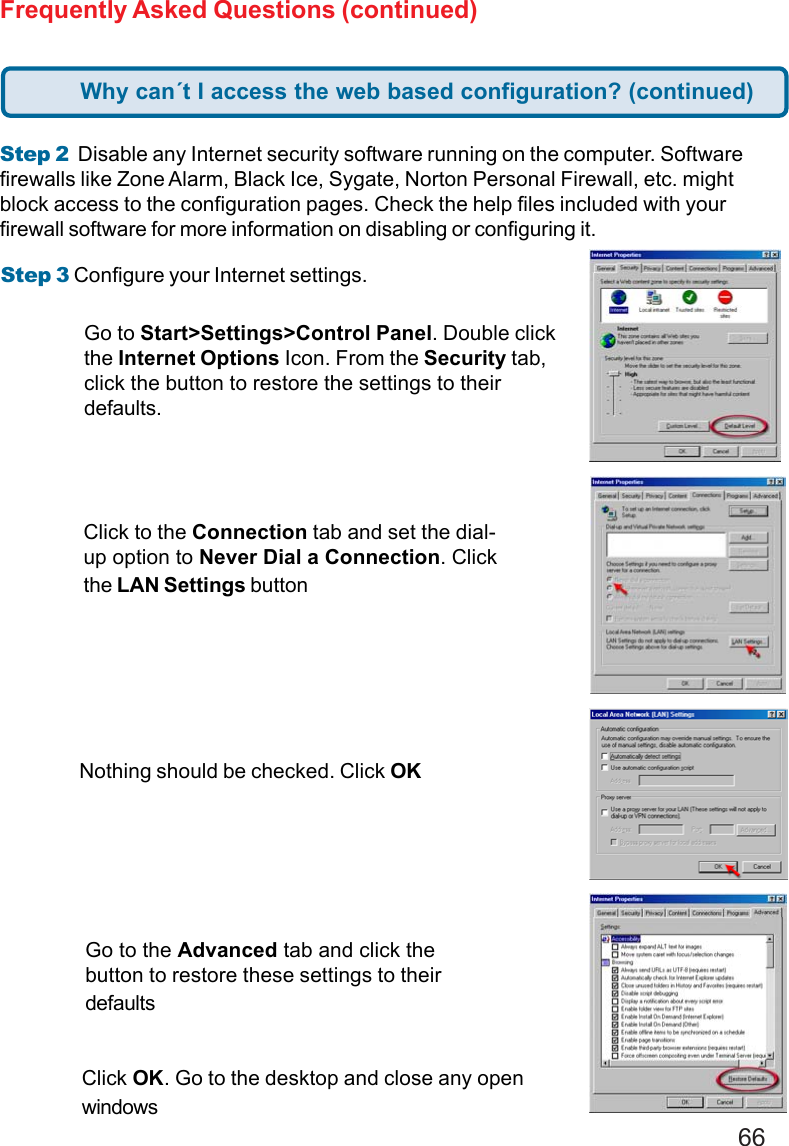 66Step 3 Configure your Internet settings.Step 2  Disable any Internet security software running on the computer. Softwarefirewalls like Zone Alarm, Black Ice, Sygate, Norton Personal Firewall, etc. mightblock access to the configuration pages. Check the help files included with yourfirewall software for more information on disabling or configuring it.Frequently Asked Questions (continued)Click to the Connection tab and set the dial-up option to Never Dial a Connection. Clickthe LAN Settings buttonNothing should be checked. Click OKGo to the Advanced tab and click thebutton to restore these settings to theirdefaultsClick OK. Go to the desktop and close any openwindowsGo to Start&gt;Settings&gt;Control Panel. Double clickthe Internet Options Icon. From the Security tab,click the button to restore the settings to theirdefaults.Why can´t I access the web based configuration? (continued)