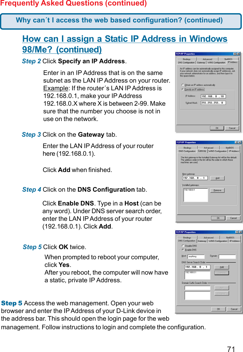 71Frequently Asked Questions (continued)How can I assign a Static IP Address in Windows98/Me?  (continued)Step 2 Click Specify an IP Address.Step 3 Click on the Gateway tab.Enter the LAN IP Address of your routerhere (192.168.0.1).Click Add when finished.Step 4 Click on the DNS Configuration tab.Enter in an IP Address that is on the samesubnet as the LAN IP Address on your router.Example: If the router´s LAN IP Address is192.168.0.1, make your IP Address192.168.0.X where X is between 2-99. Makesure that the number you choose is not inuse on the network.Step 5 Click OK twice.Click Enable DNS. Type in a Host (can beany word). Under DNS server search order,enter the LAN IP Address of your router(192.168.0.1). Click Add.When prompted to reboot your computer,click Yes.After you reboot, the computer will now havea static, private IP Address.Why can´t I access the web based configuration? (continued)Step 5 Access the web management. Open your webbrowser and enter the IP Address of your D-Link device inthe address bar. This should open the login page for the webmanagement. Follow instructions to login and complete the configuration.