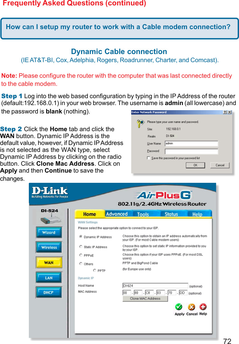 72Frequently Asked Questions (continued)How can I setup my router to work with a Cable modem connection?Dynamic Cable connection (IE AT&amp;T-BI, Cox, Adelphia, Rogers, Roadrunner, Charter, and Comcast).Note: Please configure the router with the computer that was last connected directlyto the cable modem.Step 1 Log into the web based configuration by typing in the IP Address of the router(default:192.168.0.1) in your web browser. The username is admin (all lowercase) andthe password is blank (nothing).Step 2 Click the Home tab and click theWAN button. Dynamic IP Address is thedefault value, however, if Dynamic IP Addressis not selected as the WAN type, selectDynamic IP Address by clicking on the radiobutton. Click Clone Mac Address. Click onApply and then Continue to save thechanges.524