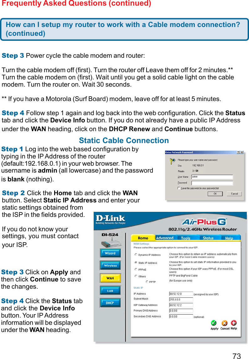 73Frequently Asked Questions (continued)How can I setup my router to work with a Cable modem connection?(continued)Step 3 Power cycle the cable modem and router:Turn the cable modem off (first). Turn the router off Leave them off for 2 minutes.**Turn the cable modem on (first). Wait until you get a solid cable light on the cablemodem. Turn the router on. Wait 30 seconds.** If you have a Motorola (Surf Board) modem, leave off for at least 5 minutes.Step 4 Follow step 1 again and log back into the web configuration. Click the Statustab and click the Device Info button. If you do not already have a public IP Addressunder the WAN heading, click on the DHCP Renew and Continue buttons.Static Cable ConnectionStep 1 Log into the web based configuration bytyping in the IP Address of the router(default:192.168.0.1) in your web browser. Theusername is admin (all lowercase) and the passwordis blank (nothing).Step 2 Click the Home tab and click the WANbutton. Select Static IP Address and enter yourstatic settings obtained fromthe ISP in the fields provided.If you do not know yoursettings, you must contactyour ISP.Step 3 Click on Apply andthen click Continue to savethe changes.Step 4 Click the Status taband click the Device Infobutton. Your IP Addressinformation will be displayedunder the WAN heading.524