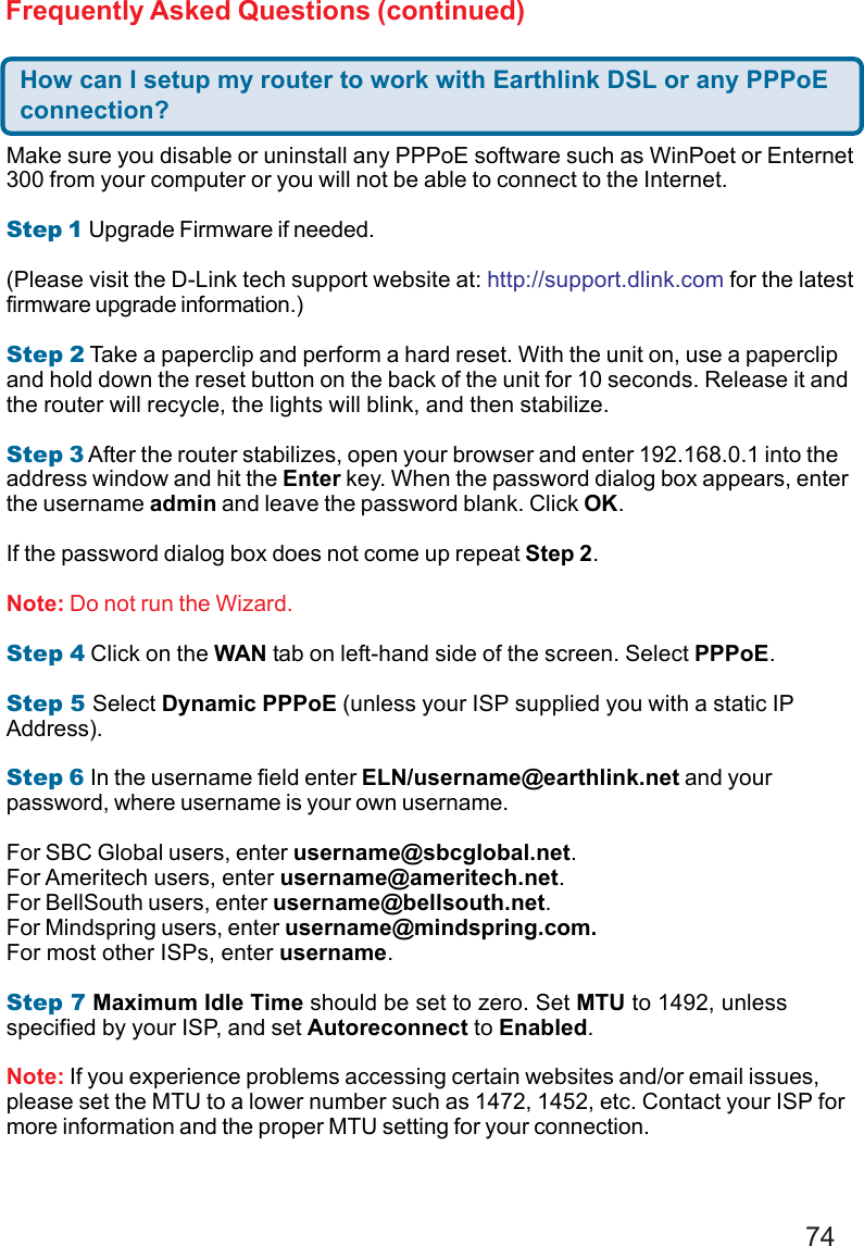 74Frequently Asked Questions (continued)How can I setup my router to work with Earthlink DSL or any PPPoEconnection?Make sure you disable or uninstall any PPPoE software such as WinPoet or Enternet300 from your computer or you will not be able to connect to the Internet.Step 1 Upgrade Firmware if needed.(Please visit the D-Link tech support website at: http://support.dlink.com for the latestfirmware upgrade information.)Step 2 Take a paperclip and perform a hard reset. With the unit on, use a paperclipand hold down the reset button on the back of the unit for 10 seconds. Release it andthe router will recycle, the lights will blink, and then stabilize.Step 3 After the router stabilizes, open your browser and enter 192.168.0.1 into theaddress window and hit the Enter key. When the password dialog box appears, enterthe username admin and leave the password blank. Click OK.If the password dialog box does not come up repeat Step 2.Note: Do not run the Wizard.Step 4 Click on the WAN tab on left-hand side of the screen. Select PPPoE.Step 5 Select Dynamic PPPoE (unless your ISP supplied you with a static IPAddress).Step 6 In the username field enter ELN/username@earthlink.net and yourpassword, where username is your own username.For SBC Global users, enter username@sbcglobal.net.For Ameritech users, enter username@ameritech.net.For BellSouth users, enter username@bellsouth.net.For Mindspring users, enter username@mindspring.com.For most other ISPs, enter username.Step 7 Maximum Idle Time should be set to zero. Set MTU to 1492, unlessspecified by your ISP, and set Autoreconnect to Enabled.Note: If you experience problems accessing certain websites and/or email issues,please set the MTU to a lower number such as 1472, 1452, etc. Contact your ISP formore information and the proper MTU setting for your connection.