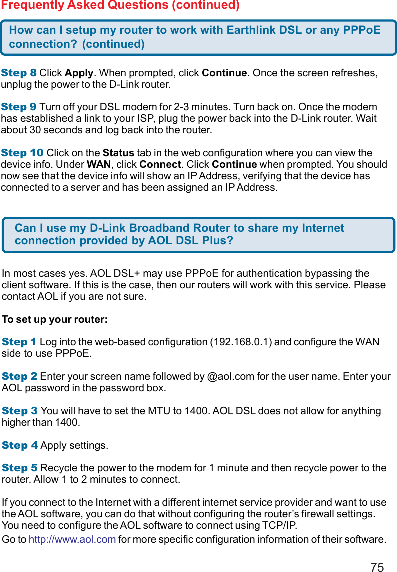 75Step 8 Click Apply. When prompted, click Continue. Once the screen refreshes,unplug the power to the D-Link router.Step 9 Turn off your DSL modem for 2-3 minutes. Turn back on. Once the modemhas established a link to your ISP, plug the power back into the D-Link router. Waitabout 30 seconds and log back into the router.Step 10 Click on the Status tab in the web configuration where you can view thedevice info. Under WAN, click Connect. Click Continue when prompted. You shouldnow see that the device info will show an IP Address, verifying that the device hasconnected to a server and has been assigned an IP Address.How can I setup my router to work with Earthlink DSL or any PPPoEconnection? (continued)Frequently Asked Questions (continued)Can I use my D-Link Broadband Router to share my Internetconnection provided by AOL DSL Plus?In most cases yes. AOL DSL+ may use PPPoE for authentication bypassing theclient software. If this is the case, then our routers will work with this service. Pleasecontact AOL if you are not sure.To set up your router:Step 1 Log into the web-based configuration (192.168.0.1) and configure the WANside to use PPPoE.Step 2 Enter your screen name followed by @aol.com for the user name. Enter yourAOL password in the password box.Step 3 You will have to set the MTU to 1400. AOL DSL does not allow for anythinghigher than 1400.Step 4 Apply settings.Step 5 Recycle the power to the modem for 1 minute and then recycle power to therouter. Allow 1 to 2 minutes to connect.If you connect to the Internet with a different internet service provider and want to usethe AOL software, you can do that without configuring the router’s firewall settings.You need to configure the AOL software to connect using TCP/IP.Go to http://www.aol.com for more specific configuration information of their software.