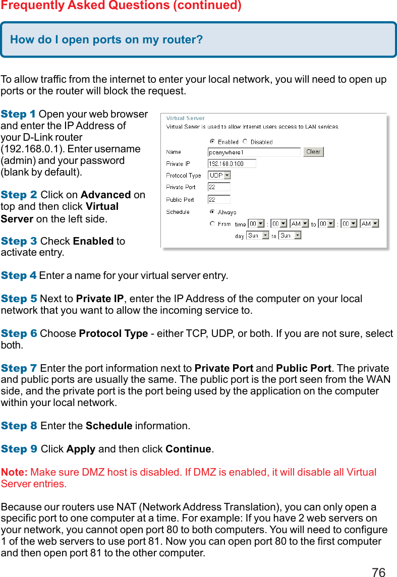 76Frequently Asked Questions (continued)How do I open ports on my router?To allow traffic from the internet to enter your local network, you will need to open upports or the router will block the request.Step 1 Open your web browserand enter the IP Address ofyour D-Link router(192.168.0.1). Enter username(admin) and your password(blank by default).Step 2 Click on Advanced ontop and then click VirtualServer on the left side.Step 3 Check Enabled toactivate entry.Step 4 Enter a name for your virtual server entry.Step 5 Next to Private IP, enter the IP Address of the computer on your localnetwork that you want to allow the incoming service to.Step 6 Choose Protocol Type - either TCP, UDP, or both. If you are not sure, selectboth.Step 7 Enter the port information next to Private Port and Public Port. The privateand public ports are usually the same. The public port is the port seen from the WANside, and the private port is the port being used by the application on the computerwithin your local network.Step 8 Enter the Schedule information.Step 9 Click Apply and then click Continue.Note: Make sure DMZ host is disabled. If DMZ is enabled, it will disable all VirtualServer entries.Because our routers use NAT (Network Address Translation), you can only open aspecific port to one computer at a time. For example: If you have 2 web servers onyour network, you cannot open port 80 to both computers. You will need to configure1 of the web servers to use port 81. Now you can open port 80 to the first computerand then open port 81 to the other computer.