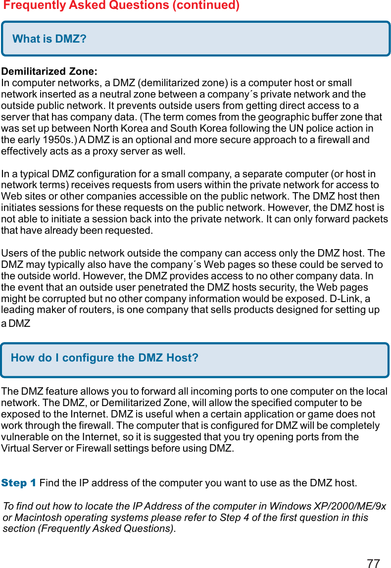 77Frequently Asked Questions (continued)What is DMZ?Demilitarized Zone:In computer networks, a DMZ (demilitarized zone) is a computer host or smallnetwork inserted as a neutral zone between a company´s private network and theoutside public network. It prevents outside users from getting direct access to aserver that has company data. (The term comes from the geographic buffer zone thatwas set up between North Korea and South Korea following the UN police action inthe early 1950s.) A DMZ is an optional and more secure approach to a firewall andeffectively acts as a proxy server as well.In a typical DMZ configuration for a small company, a separate computer (or host innetwork terms) receives requests from users within the private network for access toWeb sites or other companies accessible on the public network. The DMZ host theninitiates sessions for these requests on the public network. However, the DMZ host isnot able to initiate a session back into the private network. It can only forward packetsthat have already been requested.Users of the public network outside the company can access only the DMZ host. TheDMZ may typically also have the company´s Web pages so these could be served tothe outside world. However, the DMZ provides access to no other company data. Inthe event that an outside user penetrated the DMZ hosts security, the Web pagesmight be corrupted but no other company information would be exposed. D-Link, aleading maker of routers, is one company that sells products designed for setting upa DMZHow do I configure the DMZ Host?The DMZ feature allows you to forward all incoming ports to one computer on the localnetwork. The DMZ, or Demilitarized Zone, will allow the specified computer to beexposed to the Internet. DMZ is useful when a certain application or game does notwork through the firewall. The computer that is configured for DMZ will be completelyvulnerable on the Internet, so it is suggested that you try opening ports from theVirtual Server or Firewall settings before using DMZ.Step 1 Find the IP address of the computer you want to use as the DMZ host.To find out how to locate the IP Address of the computer in Windows XP/2000/ME/9xor Macintosh operating systems please refer to Step 4 of the first question in thissection (Frequently Asked Questions).