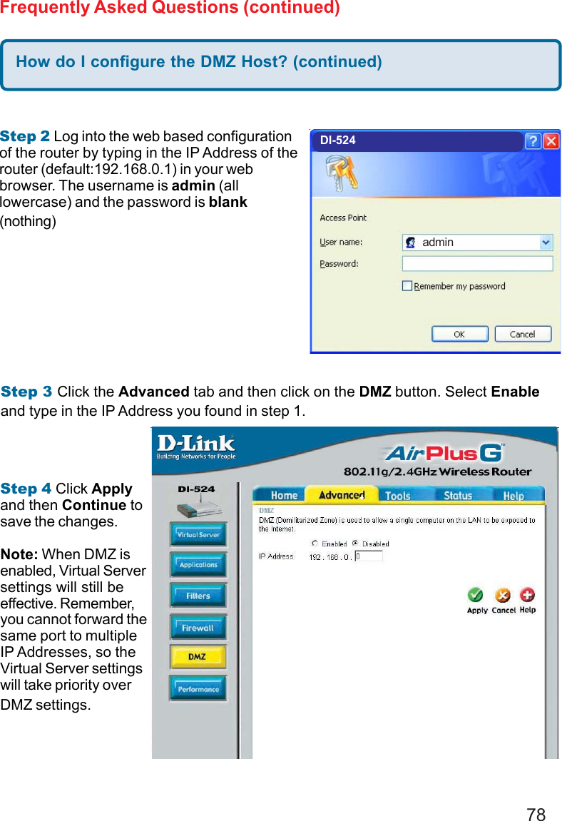 78Frequently Asked Questions (continued)Step 2 Log into the web based configurationof the router by typing in the IP Address of therouter (default:192.168.0.1) in your webbrowser. The username is admin (alllowercase) and the password is blank(nothing)How do I configure the DMZ Host? (continued)Step 3 Click the Advanced tab and then click on the DMZ button. Select Enableand type in the IP Address you found in step 1.Step 4 Click Applyand then Continue tosave the changes.Note: When DMZ isenabled, Virtual Serversettings will still beeffective. Remember,you cannot forward thesame port to multipleIP Addresses, so theVirtual Server settingswill take priority overDMZ settings.DI-524admin