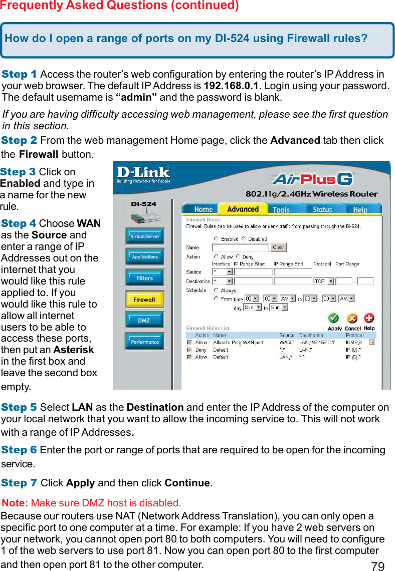 79Frequently Asked Questions (continued)How do I open a range of ports on my DI-524 using Firewall rules?Step 1 Access the router’s web configuration by entering the router’s IP Address inyour web browser. The default IP Address is 192.168.0.1. Login using your password.The default username is “admin” and the password is blank.If you are having difficulty accessing web management, please see the first questionin this section.Step 2 From the web management Home page, click the Advanced tab then clickthe Firewall button.Step 3 Click onEnabled and type ina name for the newrule.Step 4 Choose WANas the Source andenter a range of IPAddresses out on theinternet that youwould like this ruleapplied to. If youwould like this rule toallow all internetusers to be able toaccess these ports,then put an Asteriskin the first box andleave the second boxempty.Step 5 Select LAN as the Destination and enter the IP Address of the computer onyour local network that you want to allow the incoming service to. This will not workwith a range of IP Addresses.Step 6 Enter the port or range of ports that are required to be open for the incomingservice.Step 7 Click Apply and then click Continue.Because our routers use NAT (Network Address Translation), you can only open aspecific port to one computer at a time. For example: If you have 2 web servers onyour network, you cannot open port 80 to both computers. You will need to configure1 of the web servers to use port 81. Now you can open port 80 to the first computerand then open port 81 to the other computer.Note: Make sure DMZ host is disabled.