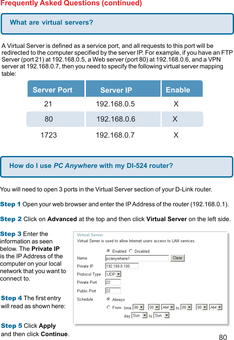 80Frequently Asked Questions (continued)What are virtual servers?A Virtual Server is defined as a service port, and all requests to this port will beredirected to the computer specified by the server IP. For example, if you have an FTPServer (port 21) at 192.168.0.5, a Web server (port 80) at 192.168.0.6, and a VPNserver at 192.168.0.7, then you need to specify the following virtual server mappingtable:Server Port Server IP Enable  21       192.168.0.5 X80     192.168.0.6          X1723       192.168.0.7 XHow do I use PC Anywhere with my DI-524 router?You will need to open 3 ports in the Virtual Server section of your D-Link router.Step 1 Open your web browser and enter the IP Address of the router (192.168.0.1).Step 2 Click on Advanced at the top and then click Virtual Server on the left side.Step 3 Enter theinformation as seenbelow. The Private IPis the IP Address of thecomputer on your localnetwork that you want toconnect to.Step 4 The first entrywill read as shown here:Step 5 Click Applyand then click Continue.