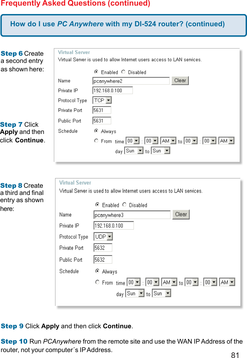 81How do I use PC Anywhere with my DI-524 router? (continued)Frequently Asked Questions (continued)Step 6 Createa second entryas shown here:Step 7 ClickApply and thenclick Continue.Step 8 Createa third and finalentry as shownhere:Step 9 Click Apply and then click Continue.Step 10 Run PCAnywhere from the remote site and use the WAN IP Address of therouter, not your computer´s IP Address.