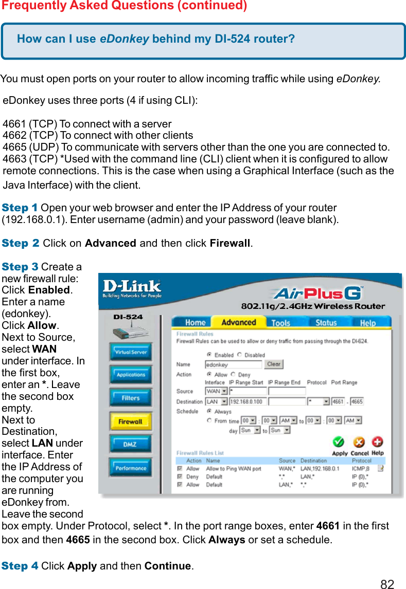 82How can I use eDonkey behind my DI-524 router?Frequently Asked Questions (continued)You must open ports on your router to allow incoming traffic while using eDonkey.eDonkey uses three ports (4 if using CLI):4661 (TCP) To connect with a server4662 (TCP) To connect with other clients4665 (UDP) To communicate with servers other than the one you are connected to.4663 (TCP) *Used with the command line (CLI) client when it is configured to allowremote connections. This is the case when using a Graphical Interface (such as theJava Interface) with the client.Step 1 Open your web browser and enter the IP Address of your router(192.168.0.1). Enter username (admin) and your password (leave blank).Step 2 Click on Advanced and then click Firewall.Step 3 Create anew firewall rule:Click Enabled.Enter a name(edonkey).Click Allow.Next to Source,select WANunder interface. Inthe first box,enter an *. Leavethe second boxempty.Next toDestination,select LAN underinterface. Enterthe IP Address ofthe computer youare runningeDonkey from.Leave the secondbox empty. Under Protocol, select *. In the port range boxes, enter 4661 in the firstbox and then 4665 in the second box. Click Always or set a schedule.Step 4 Click Apply and then Continue.