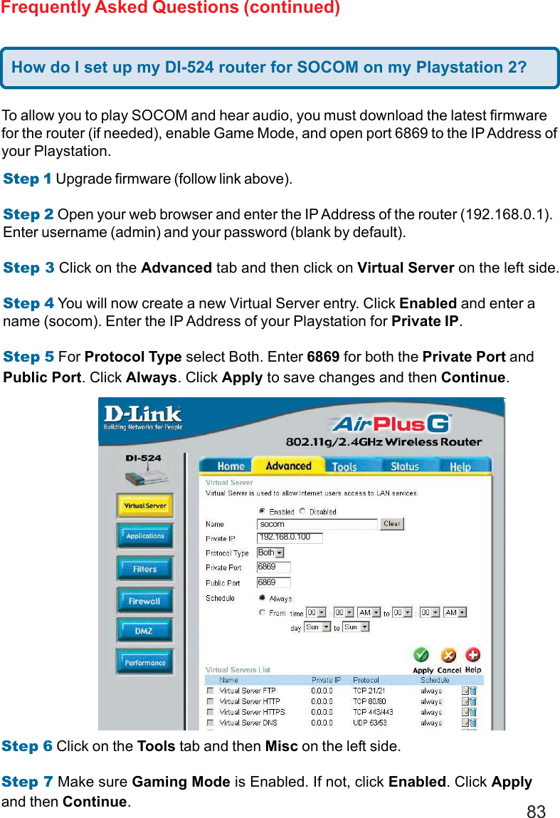 83Frequently Asked Questions (continued)To allow you to play SOCOM and hear audio, you must download the latest firmwarefor the router (if needed), enable Game Mode, and open port 6869 to the IP Address ofyour Playstation.Step 1 Upgrade firmware (follow link above).Step 2 Open your web browser and enter the IP Address of the router (192.168.0.1).Enter username (admin) and your password (blank by default).Step 3 Click on the Advanced tab and then click on Virtual Server on the left side.Step 4 You will now create a new Virtual Server entry. Click Enabled and enter aname (socom). Enter the IP Address of your Playstation for Private IP.Step 5 For Protocol Type select Both. Enter 6869 for both the Private Port andPublic Port. Click Always. Click Apply to save changes and then Continue.Step 6 Click on the Tools tab and then Misc on the left side.Step 7 Make sure Gaming Mode is Enabled. If not, click Enabled. Click Applyand then Continue.socom192.168.0.100Both68696869How do I set up my DI-524 router for SOCOM on my Playstation 2?