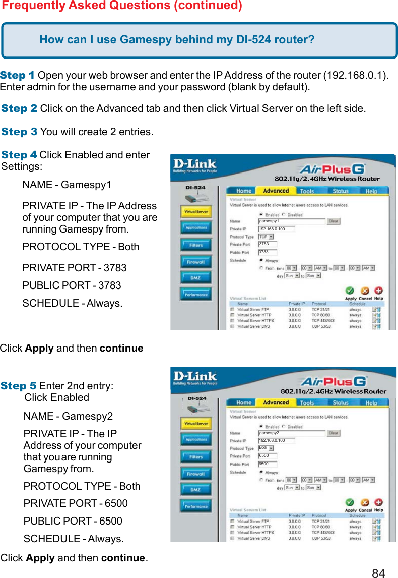 84Frequently Asked Questions (continued)How can I use Gamespy behind my DI-524 router?Step 1 Open your web browser and enter the IP Address of the router (192.168.0.1).Enter admin for the username and your password (blank by default).Step 2 Click on the Advanced tab and then click Virtual Server on the left side.Step 3 You will create 2 entries.Step 4 Click Enabled and enterSettings:Click Apply and then continueStep 5 Enter 2nd entry:        Click EnabledClick Apply and then continue.Both192.168.0.100gamespy137833783192.168.0.100gamespy265006500BothNAME - Gamespy1PRIVATE IP - The IP Addressof your computer that you arerunning Gamespy from.PROTOCOL TYPE - BothPRIVATE PORT - 3783PUBLIC PORT - 3783SCHEDULE - Always.NAME - Gamespy2PRIVATE IP - The IPAddress of your computerthat youare runningGamespy from.PROTOCOL TYPE - BothPRIVATE PORT - 6500PUBLIC PORT - 6500SCHEDULE - Always.