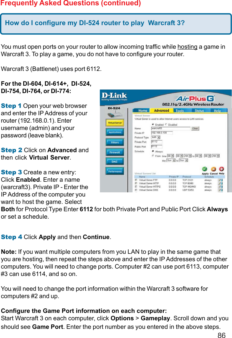 86Frequently Asked Questions (continued)How do I configure my DI-524 router to play  Warcraft 3?You must open ports on your router to allow incoming traffic while hosting a game inWarcraft 3. To play a game, you do not have to configure your router.Warcraft 3 (Battlenet) uses port 6112.For the DI-604, DI-614+,  DI-524,DI-754, DI-764, or DI-774:Step 1 Open your web browserand enter the IP Address of yourrouter (192.168.0.1). Enterusername (admin) and yourpassword (leave blank).Step 2 Click on Advanced andthen click Virtual Server.Step 3 Create a new entry:Click Enabled. Enter a name(warcraft3). Private IP - Enter theIP Address of the computer youwant to host the game. SelectBoth for Protocol Type Enter 6112 for both Private Port and Public Port Click Alwaysor set a schedule.Step 4 Click Apply and then Continue.Note: If you want multiple computers from you LAN to play in the same game thatyou are hosting, then repeat the steps above and enter the IP Addresses of the othercomputers. You will need to change ports. Computer #2 can use port 6113, computer#3 can use 6114, and so on.You will need to change the port information within the Warcraft 3 software forcomputers #2 and up.Configure the Game Port information on each computer:Start Warcraft 3 on each computer, click Options &gt; Gameplay. Scroll down and youshould see Game Port. Enter the port number as you entered in the above steps.192.168.0.100warcraft361126112both