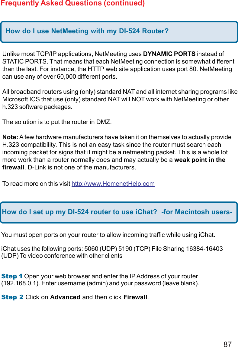 87Frequently Asked Questions (continued)How do I use NetMeeting with my DI-524 Router?Unlike most TCP/IP applications, NetMeeting uses DYNAMIC PORTS instead ofSTATIC PORTS. That means that each NetMeeting connection is somewhat differentthan the last. For instance, the HTTP web site application uses port 80. NetMeetingcan use any of over 60,000 different ports.All broadband routers using (only) standard NAT and all internet sharing programs likeMicrosoft ICS that use (only) standard NAT will NOT work with NetMeeting or otherh.323 software packages.The solution is to put the router in DMZ.Note: A few hardware manufacturers have taken it on themselves to actually provideH.323 compatibility. This is not an easy task since the router must search eachincoming packet for signs that it might be a netmeeting packet. This is a whole lotmore work than a router normally does and may actually be a weak point in thefirewall. D-Link is not one of the manufacturers.To read more on this visit http://www.HomenetHelp.comHow do I set up my DI-524 router to use iChat?  -for Macintosh users-You must open ports on your router to allow incoming traffic while using iChat.iChat uses the following ports: 5060 (UDP) 5190 (TCP) File Sharing 16384-16403(UDP) To video conference with other clientsStep 1 Open your web browser and enter the IP Address of your router(192.168.0.1). Enter username (admin) and your password (leave blank).Step 2 Click on Advanced and then click Firewall.