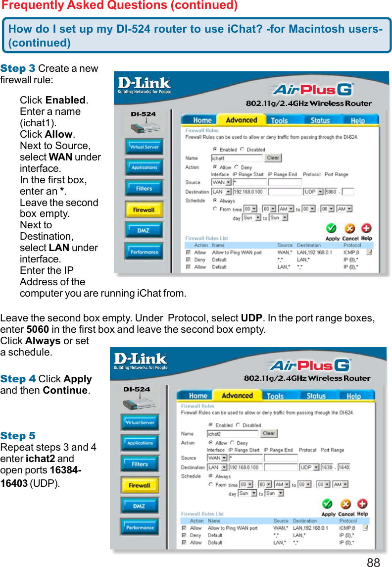 88Frequently Asked Questions (continued)Step 3 Create a newfirewall rule:Leave the second box empty. Under  Protocol, select UDP. In the port range boxes,enter 5060 in the first box and leave the second box empty.Click Always or seta schedule.Step 4 Click Applyand then Continue.Step 5Repeat steps 3 and 4enter ichat2 andopen ports 16384-16403 (UDP).How do I set up my DI-524 router to use iChat? -for Macintosh users-(continued)Click Enabled.Enter a name(ichat1).Click Allow.Next to Source,select WAN underinterface.In the first box,enter an *.Leave the secondbox empty.Next toDestination,select LAN underinterface.Enter the IPAddress of thecomputer you are running iChat from.