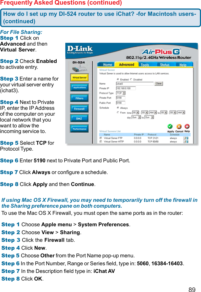 89Frequently Asked Questions (continued)If using Mac OS X Firewall, you may need to temporarily turn off the firewall inthe Sharing preference pane on both computers.To use the Mac OS X Firewall, you must open the same ports as in the router:Step 1 Choose Apple menu &gt; System Preferences.Step 2 Choose View &gt; Sharing.Step 3 Click the Firewall tab.Step 4 Click New.Step 5 Choose Other from the Port Name pop-up menu.Step 6 In the Port Number, Range or Series field, type in: 5060, 16384-16403.Step 7 In the Description field type in: iChat AVStep 8 Click OK.For File Sharing:Step 1 Click onAdvanced and thenVirtual Server.Step 2 Check Enabledto activate entry.Step 3 Enter a name foryour virtual server entry(ichat3).Step 4 Next to PrivateIP, enter the IP Addressof the computer on yourlocal network that youwant to allow theincoming service to.Step 5 Select TCP forProtocol Type.Step 6 Enter 5190 next to Private Port and Public Port.Stsp 7 Click Always or configure a schedule.Step 8 Click Apply and then Continue.How do I set up my DI-524 router to use iChat? -for Macintosh users-(continued)