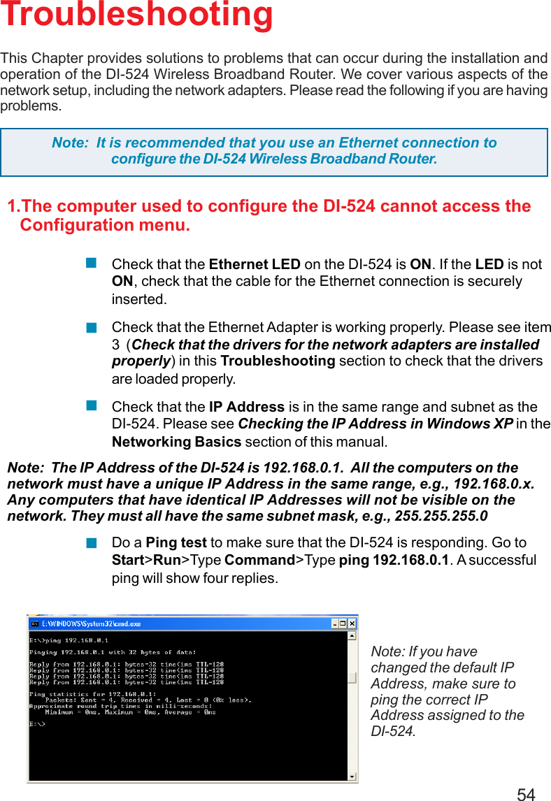 54TroubleshootingThis Chapter provides solutions to problems that can occur during the installation andoperation of the DI-524 Wireless Broadband Router. We cover various aspects of thenetwork setup, including the network adapters. Please read the following if you are havingproblems.Note: If you havechanged the default IPAddress, make sure toping the correct IPAddress assigned to theDI-524.Note:  It is recommended that you use an Ethernet connection toconfigure the DI-524 Wireless Broadband Router.1.The computer used to configure the DI-524 cannot access the   Configuration menu.Check that the Ethernet LED on the DI-524 is ON. If the LED is notON, check that the cable for the Ethernet connection is securelyinserted.Check that the Ethernet Adapter is working properly. Please see item3  (Check that the drivers for the network adapters are installedproperly) in this Troubleshooting section to check that the driversare loaded properly.Check that the IP Address is in the same range and subnet as theDI-524. Please see Checking the IP Address in Windows XP in theNetworking Basics section of this manual.Note:  The IP Address of the DI-524 is 192.168.0.1.  All the computers on thenetwork must have a unique IP Address in the same range, e.g., 192.168.0.x.Any computers that have identical IP Addresses will not be visible on thenetwork. They must all have the same subnet mask, e.g., 255.255.255.0Do a Ping test to make sure that the DI-524 is responding. Go toStart&gt;Run&gt;Type Command&gt;Type ping 192.168.0.1. A successfulping will show four replies.