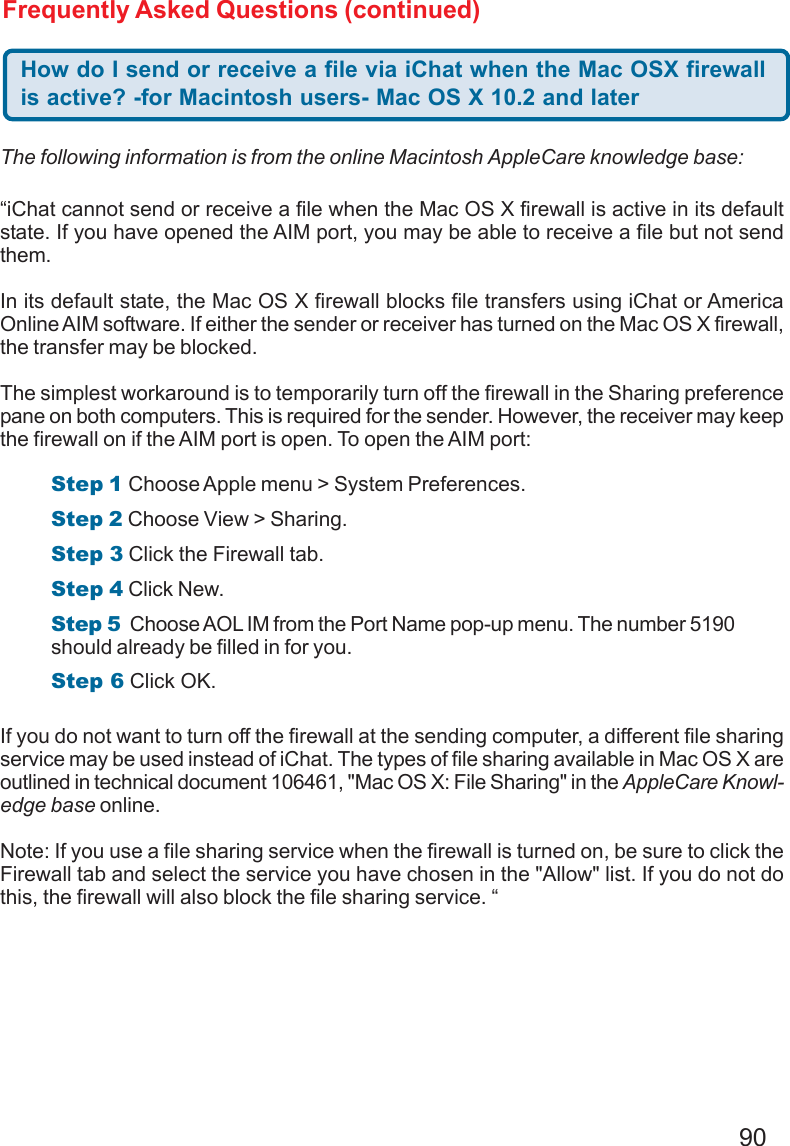 90Frequently Asked Questions (continued)How do I send or receive a file via iChat when the Mac OSX firewallis active? -for Macintosh users- Mac OS X 10.2 and later“iChat cannot send or receive a file when the Mac OS X firewall is active in its defaultstate. If you have opened the AIM port, you may be able to receive a file but not sendthem.In its default state, the Mac OS X firewall blocks file transfers using iChat or AmericaOnline AIM software. If either the sender or receiver has turned on the Mac OS X firewall,the transfer may be blocked.The simplest workaround is to temporarily turn off the firewall in the Sharing preferencepane on both computers. This is required for the sender. However, the receiver may keepthe firewall on if the AIM port is open. To open the AIM port:If you do not want to turn off the firewall at the sending computer, a different file sharingservice may be used instead of iChat. The types of file sharing available in Mac OS X areoutlined in technical document 106461, &quot;Mac OS X: File Sharing&quot; in the AppleCare Knowl-edge base online.Note: If you use a file sharing service when the firewall is turned on, be sure to click theFirewall tab and select the service you have chosen in the &quot;Allow&quot; list. If you do not dothis, the firewall will also block the file sharing service. “The following information is from the online Macintosh AppleCare knowledge base:Step 1 Choose Apple menu &gt; System Preferences.Step 2 Choose View &gt; Sharing.Step 3 Click the Firewall tab.Step 4 Click New.Step 5  Choose AOL IM from the Port Name pop-up menu. The number 5190should already be filled in for you.Step 6 Click OK.