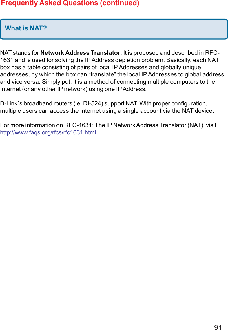 91What is NAT?NAT stands for Network Address Translator. It is proposed and described in RFC-1631 and is used for solving the IP Address depletion problem. Basically, each NATbox has a table consisting of pairs of local IP Addresses and globally uniqueaddresses, by which the box can “translate” the local IP Addresses to global addressand vice versa. Simply put, it is a method of connecting multiple computers to theInternet (or any other IP network) using one IP Address.D-Link´s broadband routers (ie: DI-524) support NAT. With proper configuration,multiple users can access the Internet using a single account via the NAT device.For more information on RFC-1631: The IP Network Address Translator (NAT), visithttp://www.faqs.org/rfcs/rfc1631.htmlFrequently Asked Questions (continued)