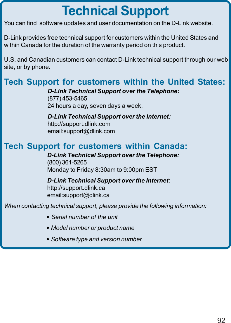 92You can find  software updates and user documentation on the D-Link website.D-Link provides free technical support for customers within the United States andwithin Canada for the duration of the warranty period on this product.U.S. and Canadian customers can contact D-Link technical support through our website, or by phone.Tech Support for customers within the United States:D-Link Technical Support over the Telephone:(877) 453-546524 hours a day, seven days a week.D-Link Technical Support over the Internet:http://support.dlink.comemail:support@dlink.comTech Support for customers within Canada:D-Link Technical Support over the Telephone:(800) 361-5265Monday to Friday 8:30am to 9:00pm ESTD-Link Technical Support over the Internet:http://support.dlink.caemail:support@dlink.caWhen contacting technical support, please provide the following information:• Serial number of the unit• Model number or product name• Software type and version numberTechnical Support