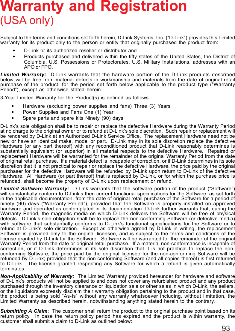 93Subject to the terms and conditions set forth herein, D-Link Systems, Inc. (“D-Link”) provides this Limitedwarranty for its product only to the person or entity that originally purchased the product from:•D-Link or its authorized reseller or distributor and•Products purchased and delivered within the fifty states of the United States, the District ofColumbia, U.S. Possessions or Protectorates, U.S. Military Installations, addresses with anAPO or FPO.Limited Warranty:  D-Link warrants that the hardware portion of the D-Link products describedbelow will be free from material defects in workmanship and materials from the date of original retailpurchase of the product, for the period set forth below applicable to the product type (“WarrantyPeriod”), except as otherwise stated herein.3-Year Limited Warranty for the Product(s) is defined as follows:•Hardware (excluding power supplies and fans) Three (3) Years•Power Supplies and Fans One (1) Year•Spare parts and spare kits Ninety (90) daysD-Link’s sole obligation shall be to repair or replace the defective Hardware during the Warranty Periodat no charge to the original owner or to refund at D-Link’s sole discretion.  Such repair or replacement willbe rendered by D-Link at an Authorized D-Link Service Office.  The replacement Hardware need not benew or have an identical make, model or part.  D-Link may in its sole discretion replace the defectiveHardware (or any part thereof) with any reconditioned product that D-Link reasonably determines issubstantially equivalent (or superior) in all material respects to the defective Hardware.  Repaired orreplacement Hardware will be warranted for the remainder of the original Warranty Period from the dateof original retail purchase.  If a material defect is incapable of correction, or if D-Link determines in its solediscretion that it is not practical to repair or replace the defective Hardware, the price paid by the originalpurchaser for the defective Hardware will be refunded by D-Link upon return to D-Link of the defectiveHardware.  All Hardware (or part thereof) that is replaced by D-Link, or for which the purchase price isrefunded, shall become the property of D-Link upon replacement or refund.Limited Software Warranty:  D-Link warrants that the software portion of the product (“Software”)will substantially conform to D-Link’s then current functional specifications for the Software, as set forthin the applicable documentation, from the date of original retail purchase of the Software for a period ofninety (90) days (“Warranty Period”), provided that the Software is properly installed on approvedhardware and operated as contemplated in its documentation. D-Link further warrants that, during theWarranty Period, the magnetic media on which D-Link delivers the Software will be free of physicaldefects.  D-Link’s sole obligation shall be to replace the non-conforming Software (or defective media)with software that substantially conforms to D-Link’s functional specifications for the Software or torefund at D-Link’s sole discretion.  Except as otherwise agreed by D-Link in writing, the replacementSoftware is provided only to the original licensee, and is subject to the terms and conditions of thelicense granted by D-Link for the Software.  Software will be warranted for the remainder of the originalWarranty Period from the date or original retail purchase.  If a material non-conformance is incapable ofcorrection, or if D-Link determines in its sole discretion that it is not practical to replace the non-conforming Software, the price paid by the original licensee for the non-conforming Software will berefunded by D-Link; provided that the non-conforming Software (and all copies thereof) is first returnedto D-Link.  The license granted respecting any Software for which a refund is given automaticallyterminates.Non-Applicability of Warranty:  The Limited Warranty provided hereunder for hardware and softwareof D-Link’s products will not be applied to and does not cover any refurbished product and any productpurchased through the inventory clearance or liquidation sale or other sales in which D-Link, the sellers,or the liquidators expressly disclaim their warranty obligation pertaining to the product and in that case,the product is being sold “As-Is” without any warranty whatsoever including, without limitation, theLimited Warranty as described herein, notwithstanding anything stated herein to the contrary.Submitting A Claim:  The customer shall return the product to the original purchase point based on itsreturn policy.  In case the return policy period has expired and the product is within warranty, thecustomer shall submit a claim to D-Link as outlined below:Warranty and Registration(USA only)