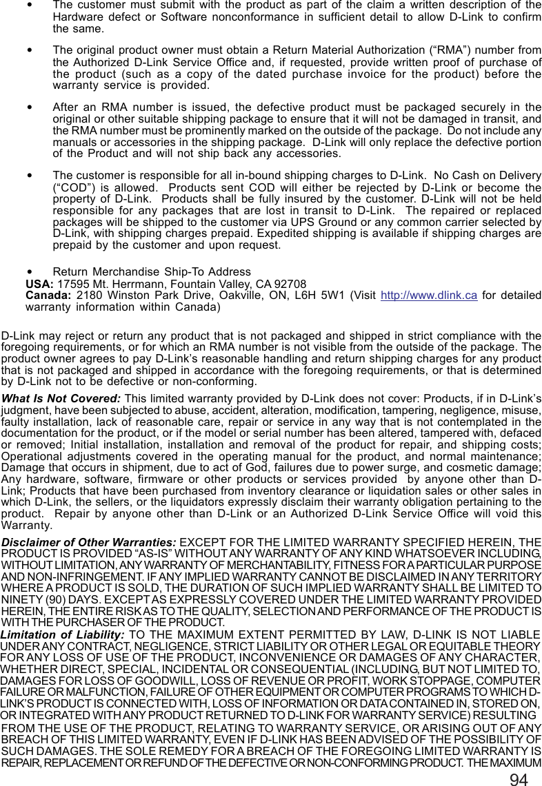 94•The customer must submit with the product as part of the claim a written description of theHardware defect or Software nonconformance in sufficient detail to allow D-Link to confirmthe same.•The original product owner must obtain a Return Material Authorization (“RMA”) number fromthe Authorized D-Link Service Office and, if requested, provide written proof of purchase ofthe product (such as a copy of the dated purchase invoice for the product) before thewarranty service is provided.•After an RMA number is issued, the defective product must be packaged securely in theoriginal or other suitable shipping package to ensure that it will not be damaged in transit, andthe RMA number must be prominently marked on the outside of the package.  Do not include anymanuals or accessories in the shipping package.  D-Link will only replace the defective portionof the Product and will not ship back any accessories.•The customer is responsible for all in-bound shipping charges to D-Link.  No Cash on Delivery(“COD”) is allowed.  Products sent COD will either be rejected by D-Link or become theproperty of D-Link.  Products shall be fully insured by the customer. D-Link will not be heldresponsible for any packages that are lost in transit to D-Link.  The repaired or replacedpackages will be shipped to the customer via UPS Ground or any common carrier selected byD-Link, with shipping charges prepaid. Expedited shipping is available if shipping charges areprepaid by the customer and upon request.•Return Merchandise Ship-To AddressUSA: 17595 Mt. Herrmann, Fountain Valley, CA 92708Canada: 2180 Winston Park Drive, Oakville, ON, L6H 5W1 (Visit http://www.dlink.ca for detailedwarranty information within Canada)D-Link may reject or return any product that is not packaged and shipped in strict compliance with theforegoing requirements, or for which an RMA number is not visible from the outside of the package. Theproduct owner agrees to pay D-Link’s reasonable handling and return shipping charges for any productthat is not packaged and shipped in accordance with the foregoing requirements, or that is determinedby D-Link not to be defective or non-conforming.What Is Not Covered: This limited warranty provided by D-Link does not cover: Products, if in D-Link’sjudgment, have been subjected to abuse, accident, alteration, modification, tampering, negligence, misuse,faulty installation, lack of reasonable care, repair or service in any way that is not contemplated in thedocumentation for the product, or if the model or serial number has been altered, tampered with, defacedor removed; Initial installation, installation and removal of the product for repair, and shipping costs;Operational adjustments covered in the operating manual for the product, and normal maintenance;Damage that occurs in shipment, due to act of God, failures due to power surge, and cosmetic damage;Any hardware, software, firmware or other products or services provided  by anyone other than D-Link; Products that have been purchased from inventory clearance or liquidation sales or other sales inwhich D-Link, the sellers, or the liquidators expressly disclaim their warranty obligation pertaining to theproduct.  Repair by anyone other than D-Link or an Authorized D-Link Service Office will void thisWarranty.Disclaimer of Other Warranties: EXCEPT FOR THE LIMITED WARRANTY SPECIFIED HEREIN, THEPRODUCT IS PROVIDED “AS-IS” WITHOUT ANY WARRANTY OF ANY KIND WHATSOEVER INCLUDING,WITHOUT LIMITATION, ANY WARRANTY OF MERCHANTABILITY, FITNESS FOR A PARTICULAR PURPOSEAND NON-INFRINGEMENT. IF ANY IMPLIED WARRANTY CANNOT BE DISCLAIMED IN ANY TERRITORYWHERE A PRODUCT IS SOLD, THE DURATION OF SUCH IMPLIED WARRANTY SHALL BE LIMITED TONINETY (90) DAYS. EXCEPT AS EXPRESSLY COVERED UNDER THE LIMITED WARRANTY PROVIDEDHEREIN, THE ENTIRE RISK AS TO THE QUALITY, SELECTION AND PERFORMANCE OF THE PRODUCT ISWITH THE PURCHASER OF THE PRODUCT.Limitation of Liability: TO THE MAXIMUM EXTENT PERMITTED BY LAW, D-LINK IS NOT LIABLEUNDER ANY CONTRACT, NEGLIGENCE, STRICT LIABILITY OR OTHER LEGAL OR EQUITABLE THEORYFOR ANY LOSS OF USE OF THE PRODUCT, INCONVENIENCE OR DAMAGES OF ANY CHARACTER,WHETHER DIRECT, SPECIAL, INCIDENTAL OR CONSEQUENTIAL (INCLUDING, BUT NOT LIMITED TO,DAMAGES FOR LOSS OF GOODWILL, LOSS OF REVENUE OR PROFIT, WORK STOPPAGE, COMPUTERFAILURE OR MALFUNCTION, FAILURE OF OTHER EQUIPMENT OR COMPUTER PROGRAMS TO WHICH D-LINK’S PRODUCT IS CONNECTED WITH, LOSS OF INFORMATION OR DATA CONTAINED IN, STORED ON,OR INTEGRATED WITH ANY PRODUCT RETURNED TO D-LINK FOR WARRANTY SERVICE) RESULTINGFROM THE USE OF THE PRODUCT, RELATING TO WARRANTY SERVICE, OR ARISING OUT OF ANYBREACH OF THIS LIMITED WARRANTY, EVEN IF D-LINK HAS BEEN ADVISED OF THE POSSIBILITY OFSUCH DAMAGES. THE SOLE REMEDY FOR A BREACH OF THE FOREGOING LIMITED WARRANTY ISREPAIR, REPLACEMENT OR REFUND OF THE DEFECTIVE OR NON-CONFORMING PRODUCT.  THE MAXIMUM