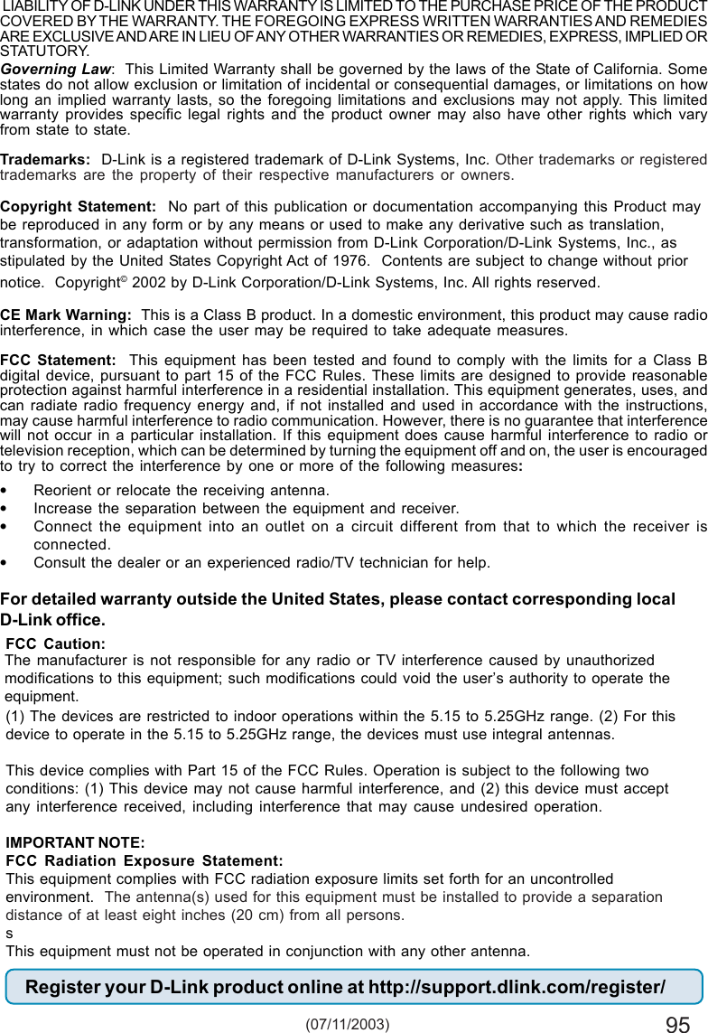 95Governing Law:  This Limited Warranty shall be governed by the laws of the State of California. Somestates do not allow exclusion or limitation of incidental or consequential damages, or limitations on howlong an implied warranty lasts, so the foregoing limitations and exclusions may not apply. This limitedwarranty provides specific legal rights and the product owner may also have other rights which varyfrom state to state.Trademarks:  D-Link is a registered trademark of D-Link Systems, Inc. Other trademarks or registeredtrademarks are the property of their respective manufacturers or owners.Copyright Statement:  No part of this publication or documentation accompanying this Product maybe reproduced in any form or by any means or used to make any derivative such as translation,transformation, or adaptation without permission from D-Link Corporation/D-Link Systems, Inc., asstipulated by the United States Copyright Act of 1976.  Contents are subject to change without priornotice.  Copyright© 2002 by D-Link Corporation/D-Link Systems, Inc. All rights reserved.CE Mark Warning:  This is a Class B product. In a domestic environment, this product may cause radiointerference, in which case the user may be required to take adequate measures.FCC Statement:  This equipment has been tested and found to comply with the limits for a Class Bdigital device, pursuant to part 15 of the FCC Rules. These limits are designed to provide reasonableprotection against harmful interference in a residential installation. This equipment generates, uses, andcan radiate radio frequency energy and, if not installed and used in accordance with the instructions,may cause harmful interference to radio communication. However, there is no guarantee that interferencewill not occur in a particular installation. If this equipment does cause harmful interference to radio ortelevision reception, which can be determined by turning the equipment off and on, the user is encouragedto try to correct the interference by one or more of the following measures:•Reorient or relocate the receiving antenna.•Increase the separation between the equipment and receiver.•Connect the equipment into an outlet on a circuit different from that to which the receiver isconnected.•Consult the dealer or an experienced radio/TV technician for help.For detailed warranty outside the United States, please contact corresponding localD-Link office.Register your D-Link product online at http://support.dlink.com/register/ (07/11/2003)FCC Caution:(1) The devices are restricted to indoor operations within the 5.15 to 5.25GHz range. (2) For thisdevice to operate in the 5.15 to 5.25GHz range, the devices must use integral antennas.This device complies with Part 15 of the FCC Rules. Operation is subject to the following twoconditions: (1) This device may not cause harmful interference, and (2) this device must acceptany interference received, including interference that may cause undesired operation.IMPORTANT NOTE:FCC Radiation Exposure Statement:This equipment complies with FCC radiation exposure limits set forth for an uncontrolledenvironment.  The antenna(s) used for this equipment must be installed to provide a separationdistance of at least eight inches (20 cm) from all persons.sThis equipment must not be operated in conjunction with any other antenna. LIABILITY OF D-LINK UNDER THIS WARRANTY IS LIMITED TO THE PURCHASE PRICE OF THE PRODUCTCOVERED BY THE WARRANTY. THE FOREGOING EXPRESS WRITTEN WARRANTIES AND REMEDIESARE EXCLUSIVE AND ARE IN LIEU OF ANY OTHER WARRANTIES OR REMEDIES, EXPRESS, IMPLIED ORSTATUTORY.The manufacturer is not responsible for any radio or TV interference caused by unauthorizedmodifications to this equipment; such modifications could void the user’s authority to operate theequipment.