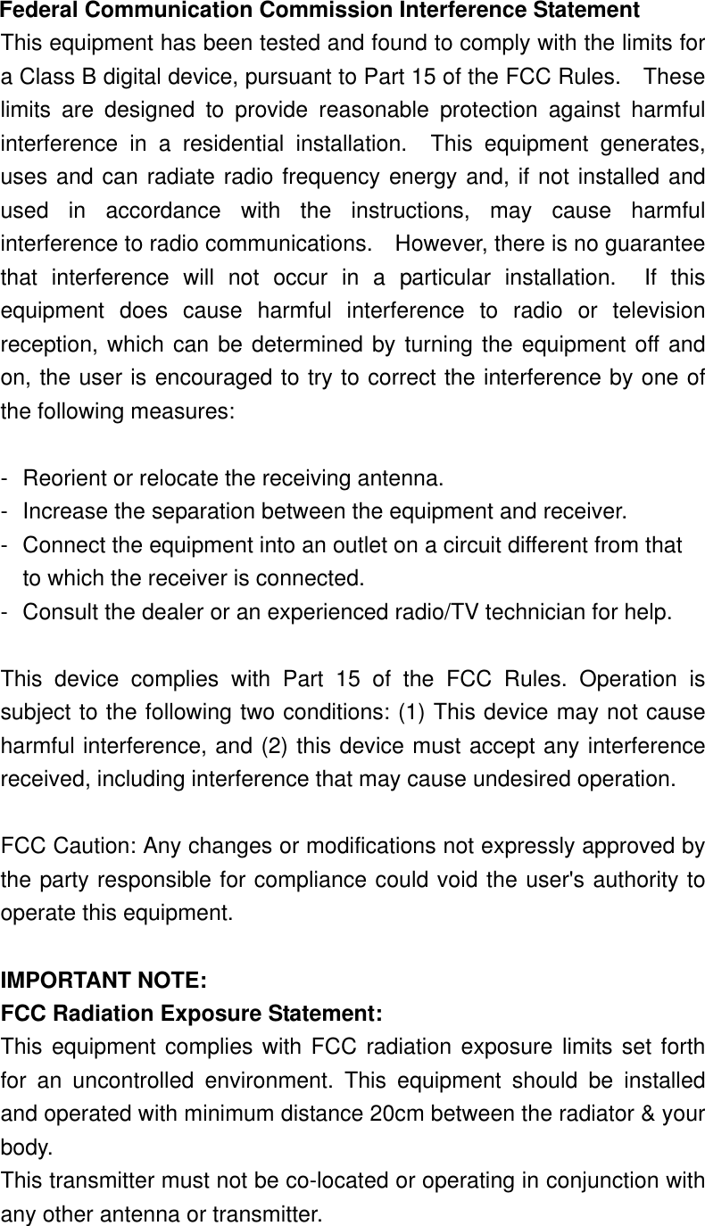  Federal Communication Commission Interference Statement This equipment has been tested and found to comply with the limits for a Class B digital device, pursuant to Part 15 of the FCC Rules.    These limits are designed to provide reasonable protection against harmful interference in a residential installation.  This equipment generates, uses and can radiate radio frequency energy and, if not installed and used in accordance with the instructions, may cause harmful interference to radio communications.    However, there is no guarantee that interference will not occur in a particular installation.  If this equipment does cause harmful interference to radio or television reception, which can be determined by turning the equipment off and on, the user is encouraged to try to correct the interference by one of the following measures:  -  Reorient or relocate the receiving antenna. -  Increase the separation between the equipment and receiver. -  Connect the equipment into an outlet on a circuit different from that to which the receiver is connected. -  Consult the dealer or an experienced radio/TV technician for help.  This device complies with Part 15 of the FCC Rules. Operation is subject to the following two conditions: (1) This device may not cause harmful interference, and (2) this device must accept any interference received, including interference that may cause undesired operation.  FCC Caution: Any changes or modifications not expressly approved by the party responsible for compliance could void the user&apos;s authority to operate this equipment.  IMPORTANT NOTE: FCC Radiation Exposure Statement: This equipment complies with FCC radiation exposure limits set forth for an uncontrolled environment. This equipment should be installed and operated with minimum distance 20cm between the radiator &amp; your body. This transmitter must not be co-located or operating in conjunction with any other antenna or transmitter. 