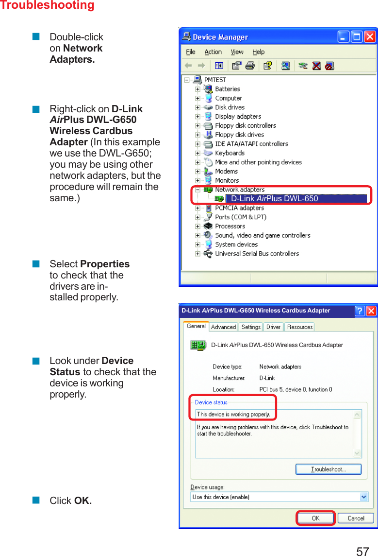 57TroubleshootingDouble-clickon NetworkAdapters.Right-click on D-LinkAirPlus DWL-G650Wireless CardbusAdapter (In this examplewe use the DWL-G650;you may be using othernetwork adapters, but theprocedure will remain thesame.)Select Propertiesto check that thedrivers are in-stalled properly.Look under DeviceStatus to check that thedevice is workingproperly.Click OK.D-Link AirPlus DWL-650D-Link AirPlus DWL-650 Wireless Cardbus AdapterD-Link AirPlus DWL-G650 Wireless Cardbus Adapter