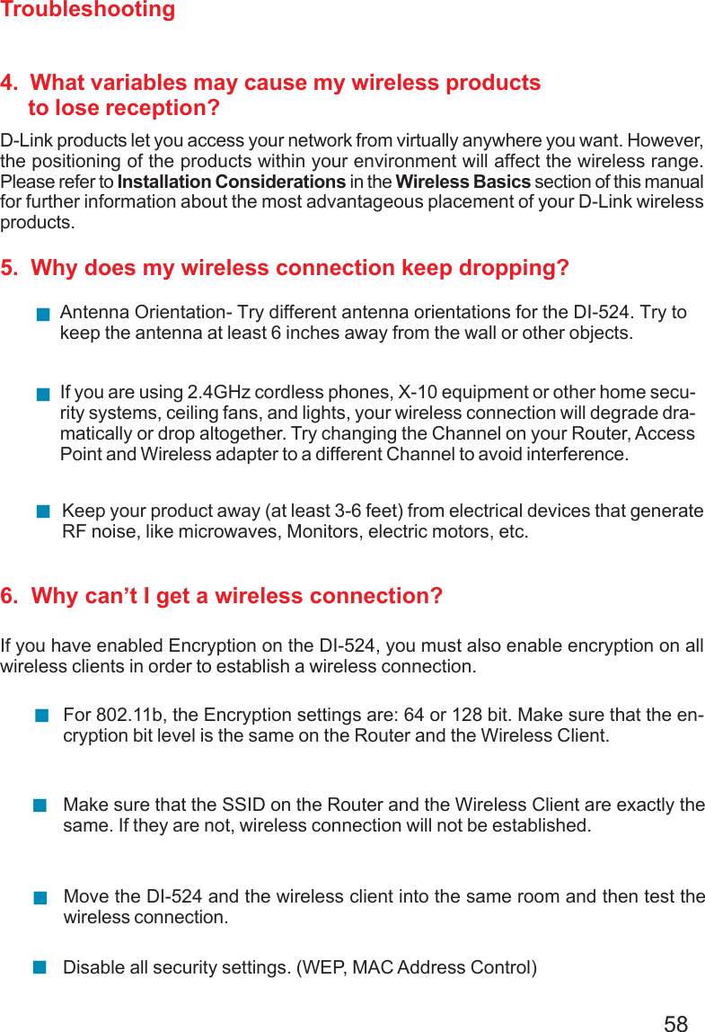 58Troubleshooting4.  What variables may cause my wireless products     to lose reception?D-Link products let you access your network from virtually anywhere you want. However,the positioning of the products within your environment will affect the wireless range.Please refer to Installation Considerations in the Wireless Basics section of this manualfor further information about the most advantageous placement of your D-Link wirelessproducts.5.  Why does my wireless connection keep dropping?6.  Why can’t I get a wireless connection?If you have enabled Encryption on the DI-524, you must also enable encryption on allwireless clients in order to establish a wireless connection.Make sure that the SSID on the Router and the Wireless Client are exactly thesame. If they are not, wireless connection will not be established.For 802.11b, the Encryption settings are: 64 or 128 bit. Make sure that the en-cryption bit level is the same on the Router and the Wireless Client.Move the DI-524 and the wireless client into the same room and then test thewireless connection.Disable all security settings. (WEP, MAC Address Control)Antenna Orientation- Try different antenna orientations for the DI-524. Try tokeep the antenna at least 6 inches away from the wall or other objects.If you are using 2.4GHz cordless phones, X-10 equipment or other home secu-rity systems, ceiling fans, and lights, your wireless connection will degrade dra-matically or drop altogether. Try changing the Channel on your Router, AccessPoint and Wireless adapter to a different Channel to avoid interference.Keep your product away (at least 3-6 feet) from electrical devices that generateRF noise, like microwaves, Monitors, electric motors, etc.