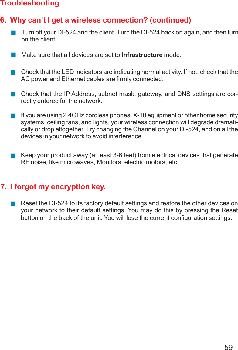 59Troubleshooting6.  Why can’t I get a wireless connection? (continued)Turn off your DI-524 and the client. Turn the DI-524 back on again, and then turnon the client.Check that the LED indicators are indicating normal activity. If not, check that theAC power and Ethernet cables are firmly connected.Make sure that all devices are set to Infrastructure mode.Check that the IP Address, subnet mask, gateway, and DNS settings are cor-rectly entered for the network.If you are using 2.4GHz cordless phones, X-10 equipment or other home securitysystems, ceiling fans, and lights, your wireless connection will degrade dramati-cally or drop altogether. Try changing the Channel on your DI-524, and on all thedevices in your network to avoid interference.Keep your product away (at least 3-6 feet) from electrical devices that generateRF noise, like microwaves, Monitors, electric motors, etc.7.  I forgot my encryption key.Reset the DI-524 to its factory default settings and restore the other devices onyour network to their default settings. You may do this by pressing the Resetbutton on the back of the unit. You will lose the current configuration settings.