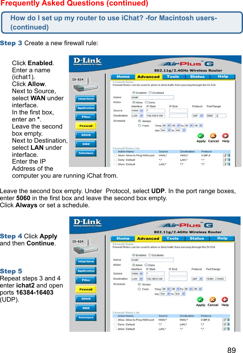 89Frequently Asked Questions (continued)Step 3 Create a new ﬁrewall rule: Leave the second box empty. Under  Protocol, select UDP. In the port range boxes, enter 5060 in the ﬁrst box and leave the second box empty. Click Always or set a schedule. Step 4 Click Apply and then Continue.   Step 5 Repeat steps 3 and 4 enter ichat2 and open ports 16384-16403 (UDP). How do I set up my router to use iChat? -for Macintosh users- (continued)Click Enabled. Enter a name (ichat1). Click Allow. Next to Source, select WAN under interface.In the ﬁrst box, enter an *.Leave the second box empty. Next to Destination, select LAN under interface. Enter the IP Address of the computer you are running iChat from. 