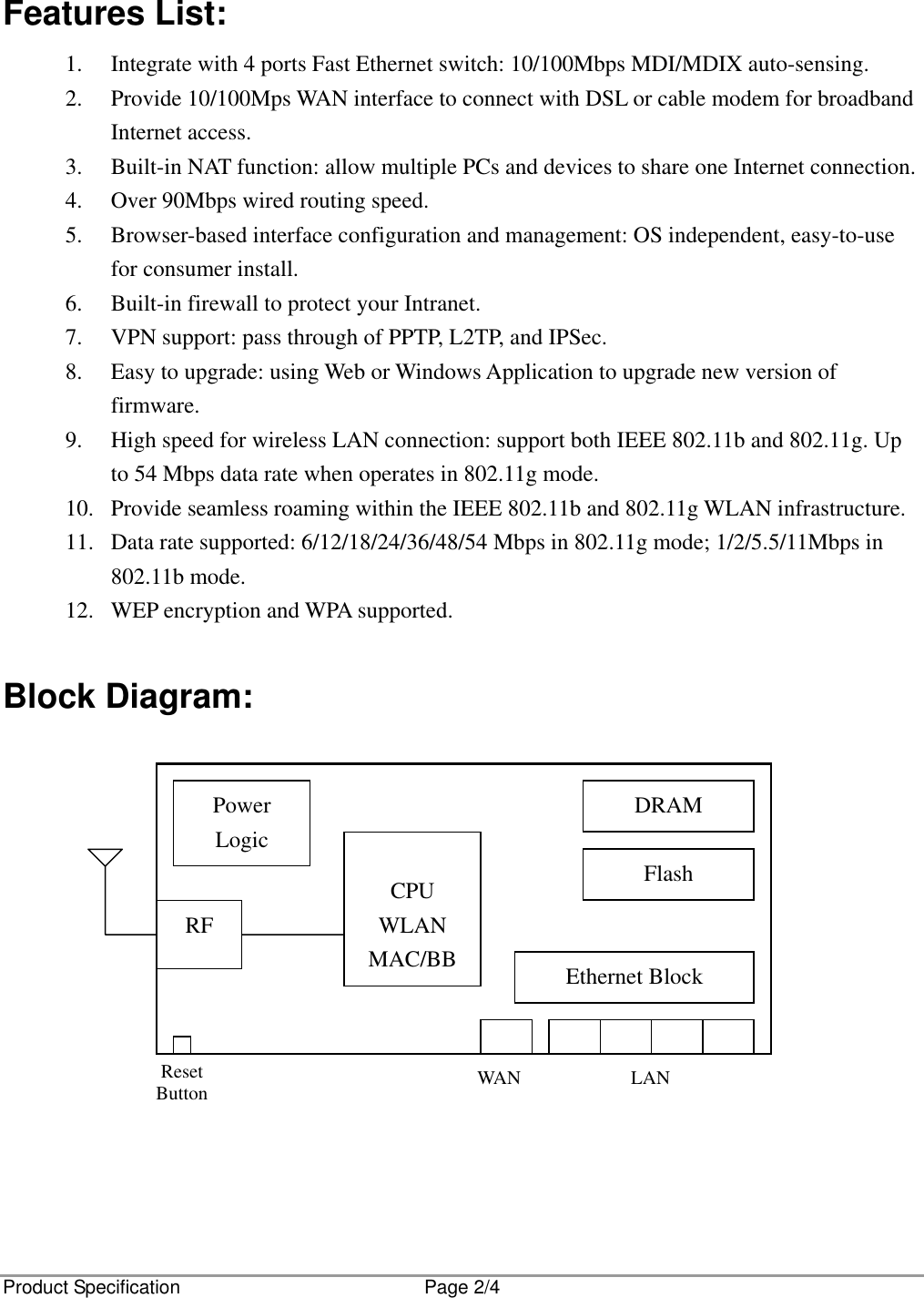 Product Specification  Page 2/4  Features List: 1.  Integrate with 4 ports Fast Ethernet switch: 10/100Mbps MDI/MDIX auto-sensing. 2.  Provide 10/100Mps WAN interface to connect with DSL or cable modem for broadband Internet access. 3.  Built-in NAT function: allow multiple PCs and devices to share one Internet connection. 4.  Over 90Mbps wired routing speed. 5.  Browser-based interface configuration and management: OS independent, easy-to-use for consumer install. 6.  Built-in firewall to protect your Intranet. 7.  VPN support: pass through of PPTP, L2TP, and IPSec. 8.  Easy to upgrade: using Web or Windows Application to upgrade new version of firmware. 9.  High speed for wireless LAN connection: support both IEEE 802.11b and 802.11g. Up to 54 Mbps data rate when operates in 802.11g mode. 10.  Provide seamless roaming within the IEEE 802.11b and 802.11g WLAN infrastructure. 11.  Data rate supported: 6/12/18/24/36/48/54 Mbps in 802.11g mode; 1/2/5.5/11Mbps in 802.11b mode. 12.  WEP encryption and WPA supported.  Block Diagram:              Power Logic   CPU WLAN MAC/BB Ethernet Block WAN LANDRAM Flash Reset Button RF 