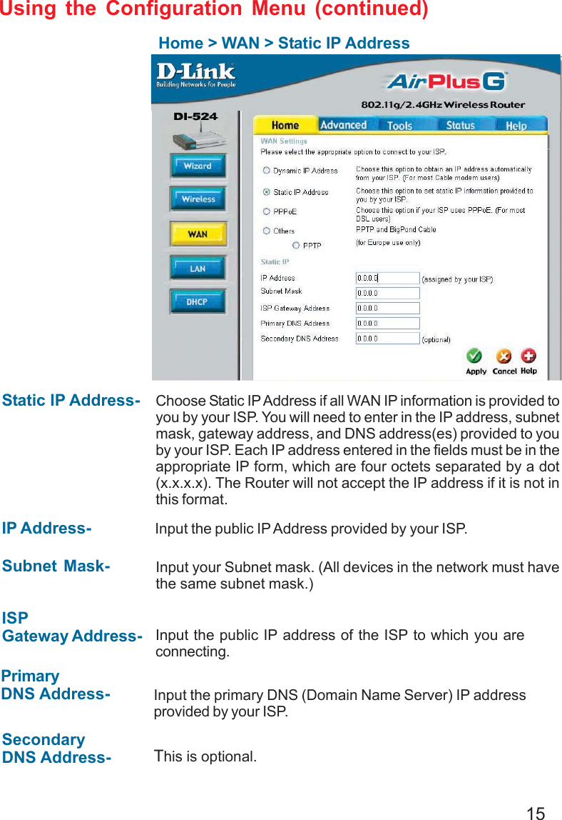 15Using the Configuration Menu (continued)Home &gt; WAN &gt; Static IP AddressStatic IP Address- IP Address-Subnet Mask-ISPGateway Address-PrimaryDNS Address-SecondaryDNS Address-Choose Static IP Address if all WAN IP information is provided toyou by your ISP. You will need to enter in the IP address, subnetmask, gateway address, and DNS address(es) provided to youby your ISP. Each IP address entered in the fields must be in theappropriate IP form, which are four octets separated by a dot(x.x.x.x). The Router will not accept the IP address if it is not inthis format. Input the public IP Address provided by your ISP.Input your Subnet mask. (All devices in the network must havethe same subnet mask.)Input the public IP address of the ISP to which you areconnecting.Input the primary DNS (Domain Name Server) IP addressprovided by your ISP.This is optional.