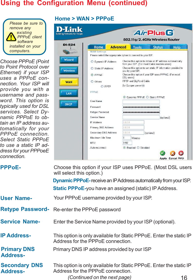 16Using the Configuration Menu (continued)Home &gt; WAN &gt; PPPoEIP Address- This option is only available for Static PPPoE. Enter the static IPAddress for the PPPoE connection. (Continued on the next page)User Name- Your PPPoE username provided by your ISP.Service Name- Enter the Service Name provided by your ISP (optional).Retype Password- Re-enter the PPPoE passwordPPPoE-Static PPPoE-you have an assigned (static) IP Address.Choose this option if your ISP uses PPPoE. (Most DSL userswill select this option.)Dynamic PPPoE- receive an IP Address automatically from your ISP.Primary DNSAddress-Primary DNS IP address provided by our ISPSecondary DNSAddress-This option is only available for Static PPPoE. Enter the static IPAddress for the PPPoE connection.Choose PPPoE (Pointto Point Protocol overEthernet) if your ISPuses a PPPoE con-nection. Your ISP willprovide you with ausername and pass-word. This option istypically used for DSLservices. Select Dy-namic PPPoE to ob-tain an IP address au-tomatically for yourPPPoE connection.Select Static PPPoEto use a static IP ad-dress for your PPPoeEconnection.Please be sure toremove anyexistingPPPoE clientsoftwareinstalled on yourcomputers. 