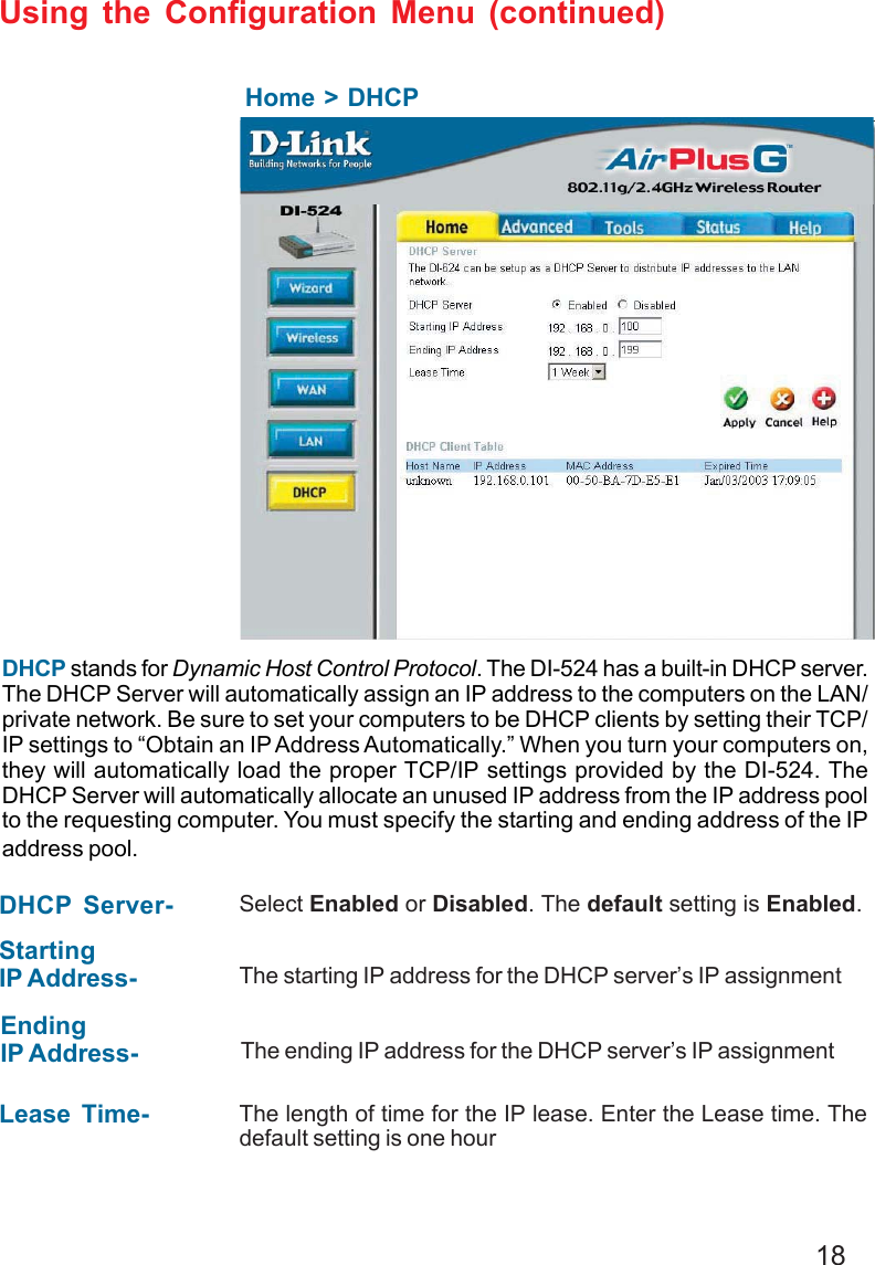 18Using the Configuration Menu (continued)Home &gt; DHCPDHCP stands for Dynamic Host Control Protocol. The DI-524 has a built-in DHCP server.The DHCP Server will automatically assign an IP address to the computers on the LAN/private network. Be sure to set your computers to be DHCP clients by setting their TCP/IP settings to “Obtain an IP Address Automatically.” When you turn your computers on,they will automatically load the proper TCP/IP settings provided by the DI-524. TheDHCP Server will automatically allocate an unused IP address from the IP address poolto the requesting computer. You must specify the starting and ending address of the IPaddress pool.DHCP Server- Select Enabled or Disabled. The default setting is Enabled.StartingIP Address- The starting IP address for the DHCP server’s IP assignmentEndingIP Address- The ending IP address for the DHCP server’s IP assignmentLease Time- The length of time for the IP lease. Enter the Lease time. Thedefault setting is one hour