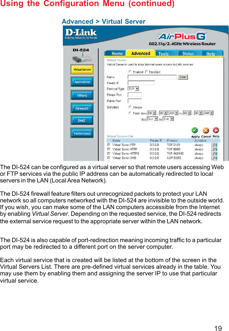 19Advanced &gt; Virtual ServerUsing the Configuration Menu (continued)The DI-524 can be configured as a virtual server so that remote users accessing Webor FTP services via the public IP address can be automatically redirected to localservers in the LAN (Local Area Network).The DI-524 firewall feature filters out unrecognized packets to protect your LANnetwork so all computers networked with the DI-524 are invisible to the outside world.If you wish, you can make some of the LAN computers accessible from the Internetby enabling Virtual Server. Depending on the requested service, the DI-524 redirectsthe external service request to the appropriate server within the LAN network.The DI-524 is also capable of port-redirection meaning incoming traffic to a particularport may be redirected to a different port on the server computer.Each virtual service that is created will be listed at the bottom of the screen in theVirtual Servers List. There are pre-defined virtual services already in the table. Youmay use them by enabling them and assigning the server IP to use that particularvirtual service.