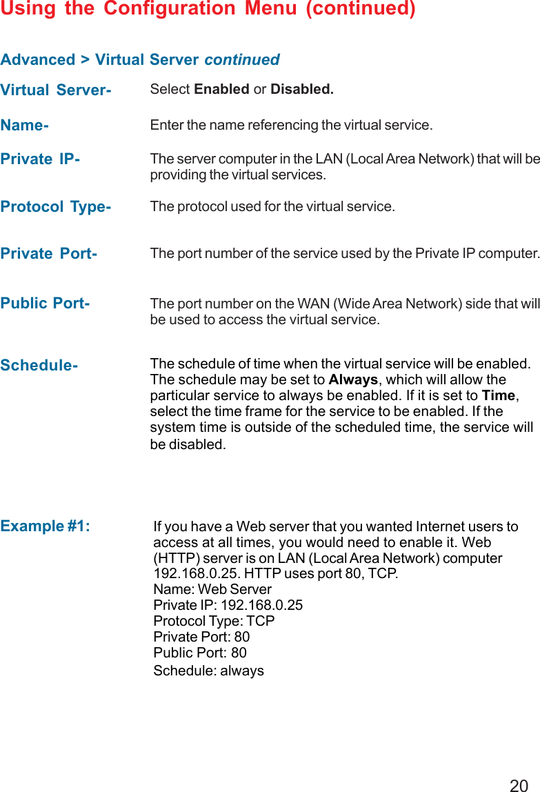 20Advanced &gt; Virtual Server continuedUsing the Configuration Menu (continued)Example #1:Protocol Type- The protocol used for the virtual service.Public Port- The port number on the WAN (Wide Area Network) side that willbe used to access the virtual service.Private Port- The port number of the service used by the Private IP computer.Schedule- The schedule of time when the virtual service will be enabled.The schedule may be set to Always, which will allow theparticular service to always be enabled. If it is set to Time,select the time frame for the service to be enabled. If thesystem time is outside of the scheduled time, the service willbe disabled.Virtual Server- Select Enabled or Disabled.Name- Enter the name referencing the virtual service.Private IP- The server computer in the LAN (Local Area Network) that will beproviding the virtual services.If you have a Web server that you wanted Internet users toaccess at all times, you would need to enable it. Web(HTTP) server is on LAN (Local Area Network) computer192.168.0.25. HTTP uses port 80, TCP.Name: Web ServerPrivate IP: 192.168.0.25Protocol Type: TCPPrivate Port: 80Public Port: 80Schedule: always