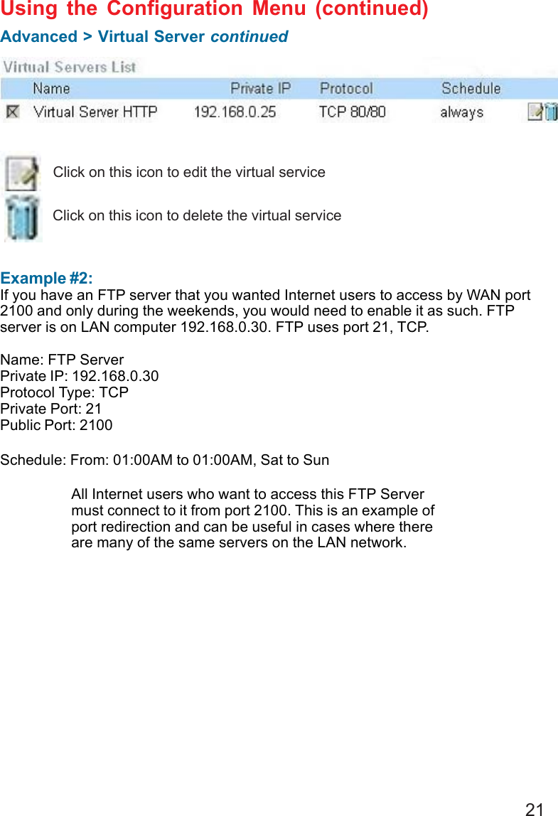 21 Example #2:If you have an FTP server that you wanted Internet users to access by WAN port2100 and only during the weekends, you would need to enable it as such. FTPserver is on LAN computer 192.168.0.30. FTP uses port 21, TCP.Name: FTP ServerPrivate IP: 192.168.0.30Protocol Type: TCPPrivate Port: 21Public Port: 2100Schedule: From: 01:00AM to 01:00AM, Sat to SunUsing the Configuration Menu (continued)Advanced &gt; Virtual Server continuedClick on this icon to edit the virtual serviceClick on this icon to delete the virtual serviceAll Internet users who want to access this FTP Servermust connect to it from port 2100. This is an example ofport redirection and can be useful in cases where thereare many of the same servers on the LAN network.