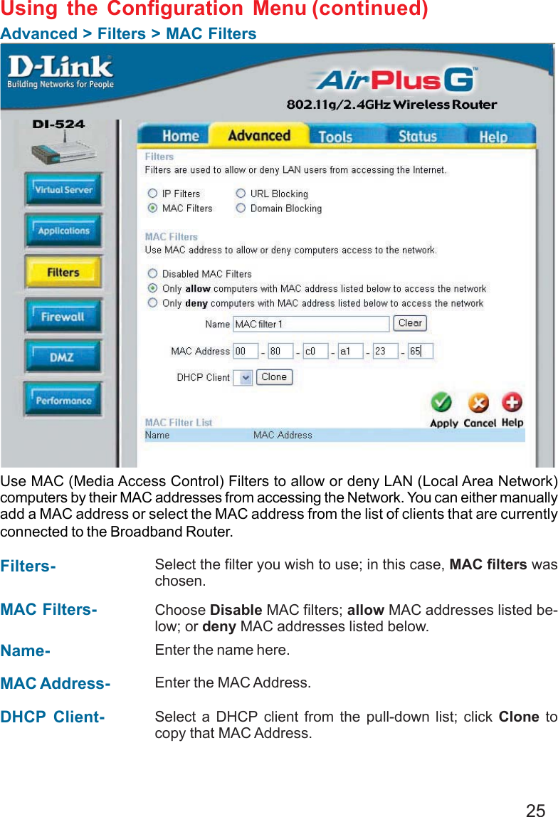 25Using the Configuration MenuAdvanced &gt; Filters &gt; MAC FiltersUse MAC (Media Access Control) Filters to allow or deny LAN (Local Area Network)computers by their MAC addresses from accessing the Network. You can either manuallyadd a MAC address or select the MAC address from the list of clients that are currentlyconnected to the Broadband Router.MAC Filters- Choose Disable MAC filters; allow MAC addresses listed be-low; or deny MAC addresses listed below.Filters-Name- Enter the name here.MAC Address- Enter the MAC Address.DHCP Client- Select a DHCP client from the pull-down list; click Clone tocopy that MAC Address.Select the filter you wish to use; in this case, MAC filters waschosen.(continued)