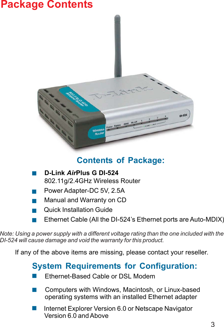 3 Internet Explorer Version 6.0 or Netscape NavigatorVersion 6.0 and AboveContents of Package: D-Link AirPlus G DI-524 802.11g/2.4GHz Wireless Router Power Adapter-DC 5V, 2.5A Manual and Warranty on CD Quick Installation Guide Ethernet Cable (All the DI-524’s Ethernet ports are Auto-MDIX)  Computers with Windows, Macintosh, or Linux-based operating systems with an installed Ethernet adapterPackage ContentsNote: Using a power supply with a different voltage rating than the one included with theDI-524 will cause damage and void the warranty for this product.If any of the above items are missing, please contact your reseller.System Requirements for Configuration:  Ethernet-Based Cable or DSL Modem