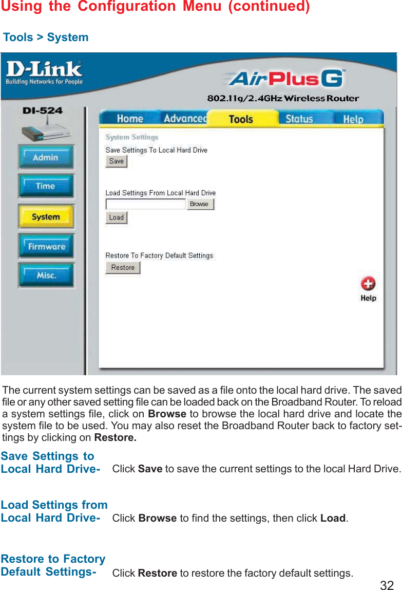 32Using the Configuration Menu (continued)Tools &gt; SystemThe current system settings can be saved as a file onto the local hard drive. The savedfile or any other saved setting file can be loaded back on the Broadband Router. To reloada system settings file, click on Browse to browse the local hard drive and locate thesystem file to be used. You may also reset the Broadband Router back to factory set-tings by clicking on Restore.Click Save to save the current settings to the local Hard Drive.Click Browse to find the settings, then click Load.Save Settings toLocal Hard Drive-Load Settings fromLocal Hard Drive-Restore to FactoryDefault Settings- Click Restore to restore the factory default settings.Browse