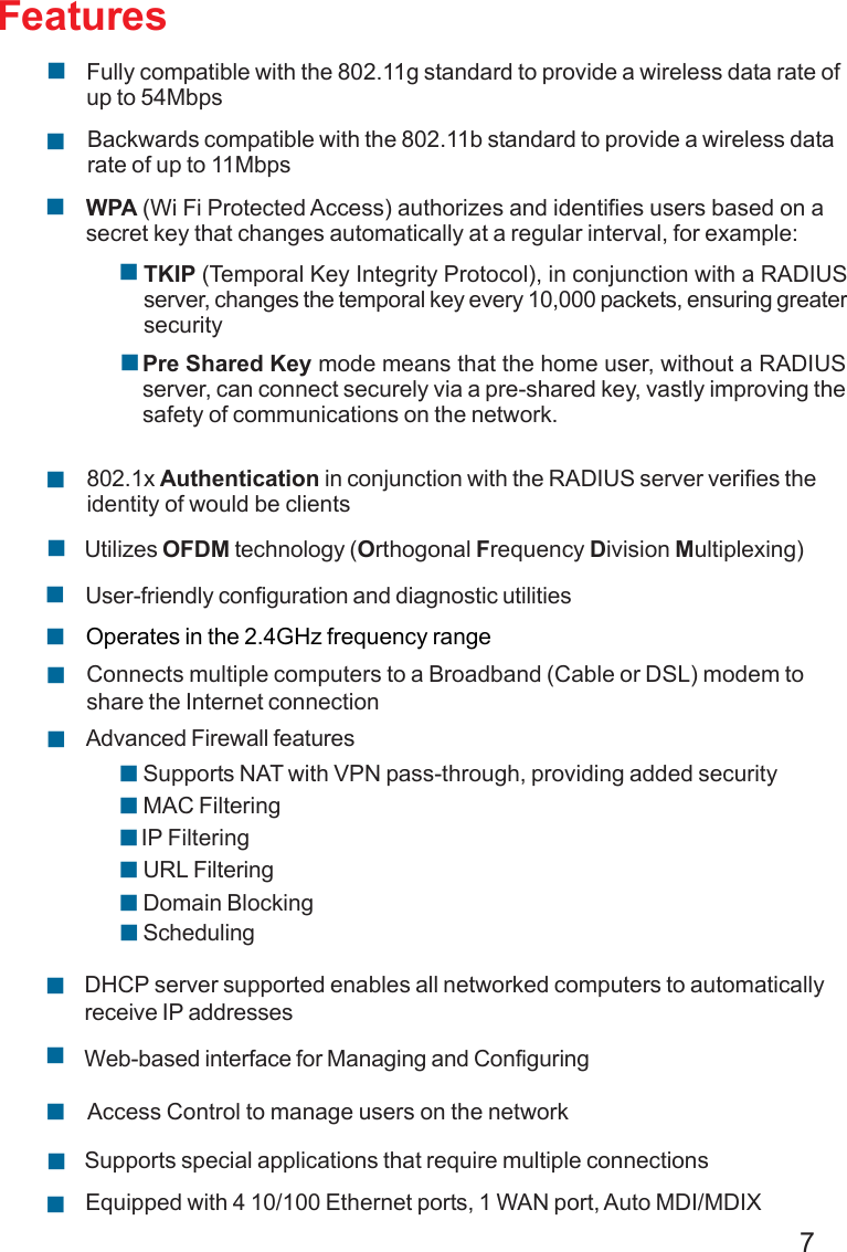 7FeaturesWPA (Wi Fi Protected Access) authorizes and identifies users based on asecret key that changes automatically at a regular interval, for example:802.1x Authentication in conjunction with the RADIUS server verifies theidentity of would be clientsTKIP (Temporal Key Integrity Protocol), in conjunction with a RADIUSserver, changes the temporal key every 10,000 packets, ensuring greatersecurityPre Shared Key mode means that the home user, without a RADIUSserver, can connect securely via a pre-shared key, vastly improving thesafety of communications on the network.Backwards compatible with the 802.11b standard to provide a wireless datarate of up to 11MbpsFully compatible with the 802.11g standard to provide a wireless data rate ofup to 54MbpsUtilizes OFDM technology (Orthogonal Frequency Division Multiplexing)User-friendly configuration and diagnostic utilitiesOperates in the 2.4GHz frequency rangeConnects multiple computers to a Broadband (Cable or DSL) modem toshare the Internet connectionIP FilteringAdvanced Firewall featuresDHCP server supported enables all networked computers to automaticallyreceive IP addressesWeb-based interface for Managing and ConfiguringAccess Control to manage users on the networkSupports special applications that require multiple connectionsEquipped with 4 10/100 Ethernet ports, 1 WAN port, Auto MDI/MDIXURL FilteringDomain BlockingSchedulingSupports NAT with VPN pass-through, providing added securityMAC Filtering